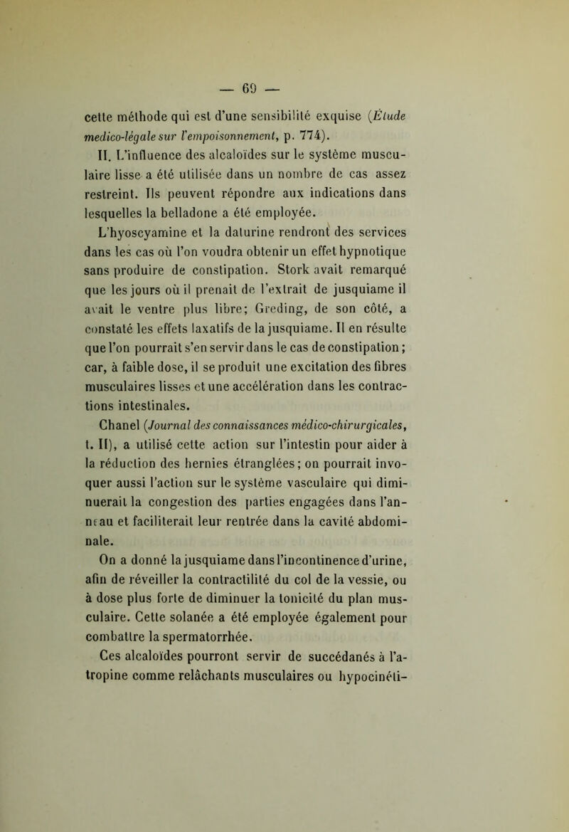 cette méthode qui est d’une sensibilité exquise (Élude medico-lègale sur lempoisonnement, p. 774). II. L’influence des alcaloïdes sur le système muscu- laire lisse a été utilisée dans un nombre de cas assez restreint. Ils peuvent répondre aux indications dans lesquelles la belladone a été employée. L’hyoscyamine et la dalurine rendront des services dans les cas où l’on voudra obtenir un effet hypnotique sans produire de constipation. Stork avait remarqué que les jours où il prenait de l’extrait de jusquiame il avait le ventre plus libre; Greding, de son côté, a constaté les effets laxatifs de la jusquiame. Il en résulte que l’on pourrait s’en servir dans le cas de constipation ; car, à faible dose, il se produit une excitation des fibres musculaires lisses et une accélération dans les contrac- tions intestinales. Chanel (Journal des connaissances médico-chirurgicales, t. Il), a utilisé cette action sur l’intestin pour aider à la réduction des hernies étranglées; on pourrait invo- quer aussi l’action sur le système vasculaire qui dimi- nuerait la congestion des parties engagées dans l’an- neau et faciliterait leur rentrée dans la cavité abdomi- nale. On a donné la jusquiame dans l’incontinence d’urine, afin de réveiller la contractilité du col de la vessie, ou à dose plus forte de diminuer la tonicité du plan mus- culaire. Cette solanée a été employée également pour combattre la spermatorrhée. Ces alcaloïdes pourront servir de succédanés à l’a- tropine comme relâchants musculaires ou hypocinéti-