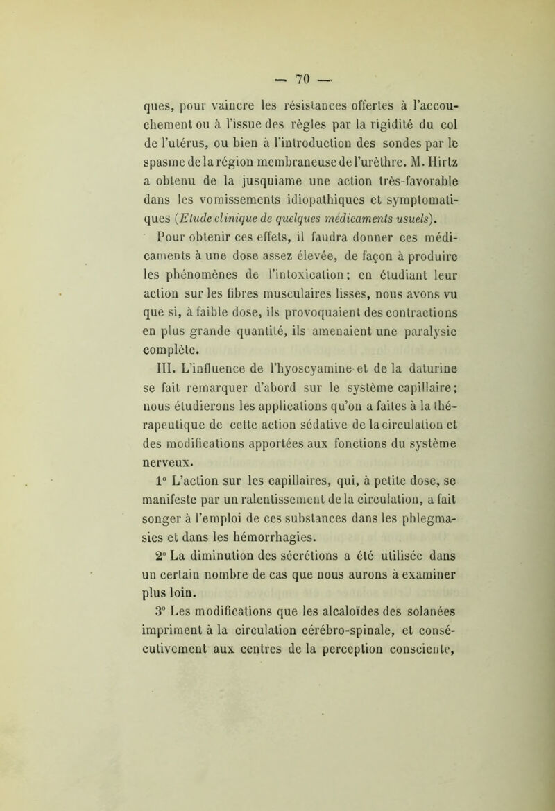 ques, pour vaincre les résistances offertes à l’accou- chement ou à l’issue des règles par la rigidité du col de l’utérus, ou bien à l’introduction des sondes par le spasme de la région membraneuse de l’urèthre. M. Hirtz a obtenu de la jusquiame une action très-favorable dans les vomissements idiopathiques et symptomati- ques (Elude clinique de quelques médicaments usuels). Pour obtenir ces effets, il faudra donner ces médi- caments à une dose assez élevée, de façon à produire les phénomènes de l’intoxication; en étudiant leur action sur les libres musculaires lisses, nous avons vu que si, à faible dose, ils provoquaient des contractions en plus grande quantité, ils amenaient une paralysie complète. III. L’influence de l’hyoscyamine et de la daturine se fait remarquer d’abord sur le système capillaire; nous étudierons les applications qu’on a faites à la thé- rapeutique de cette action sédative de la circulation et des modifications apportées aux fonctions du système nerveux. 1° L’action sur les capillaires, qui, à petite dose, se manifeste par un ralentissement delà circulation, a fait songer à l’emploi de ces substances dans les phlegma- sies et dans les hémorrhagies. 2° La diminution des sécrétions a été utilisée dans un certain nombre de cas que nous aurons à examiner plus loin. 3° Les modifications que les alcaloïdes des solanées impriment à la circulation cérébro-spinale, et consé- cutivement aux centres de la perception consciente,