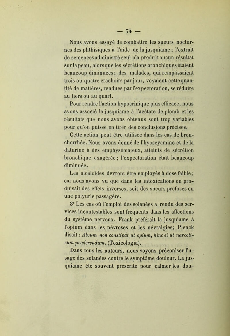Nous avons essayé de combattre les sueurs noctur- nes des phthisiques à l’aide de la jusquiame ; l’extrait de semences administré seul n’a produit aucun résultat sur la peau, alors que les sécrétions bronchiques étaient beaucoup diminuées; des malades, qui remplissaient trois ou quatre crachoirs par jour, voyaient cette quan- tité de matières, rendues par l’expectoration, se réduire au tiers ou au quart. Pour rendre l’action hypocrinique plus efficace, nous avons associé la jusquiame à l’acétate de plomb et les résultats que nous avons obtenus sont trop variables pour qu’on puisse en tirer des conclusions précises. Cette action peut être utilisée dans les cas de bron- chorrhée. Nous avons donné de l’hyoscyamine et de la daturine à des emphysémateux, atteints de sécrétion bronchique exagérée ; l’expectoration était beaucoup diminuée. Les alcaloïdes devront être employés à dose faible ; car nous avons vu que dans les intoxications on pro- duisait des effets inverses, soit des sueurs profuses ou une polyurie passagère. 3° Les cas où l’emploi des solanées a rendu des ser- vices incontestables sont fréquents dans les affections du système nerveux. Frank préférait la jusquiame à l’opium dans les névroses et les névralgies; Plenck disait : Alvum non constipât ut opium, hinc ei ut narcoti- cum prœferendum. (Toxicologia). Dans tous les auteurs, nous voyons préconiser l’u- sage des solanées contre le symptôme douleur. La jus- quiame été souvent prescrite pour calmer les dou-