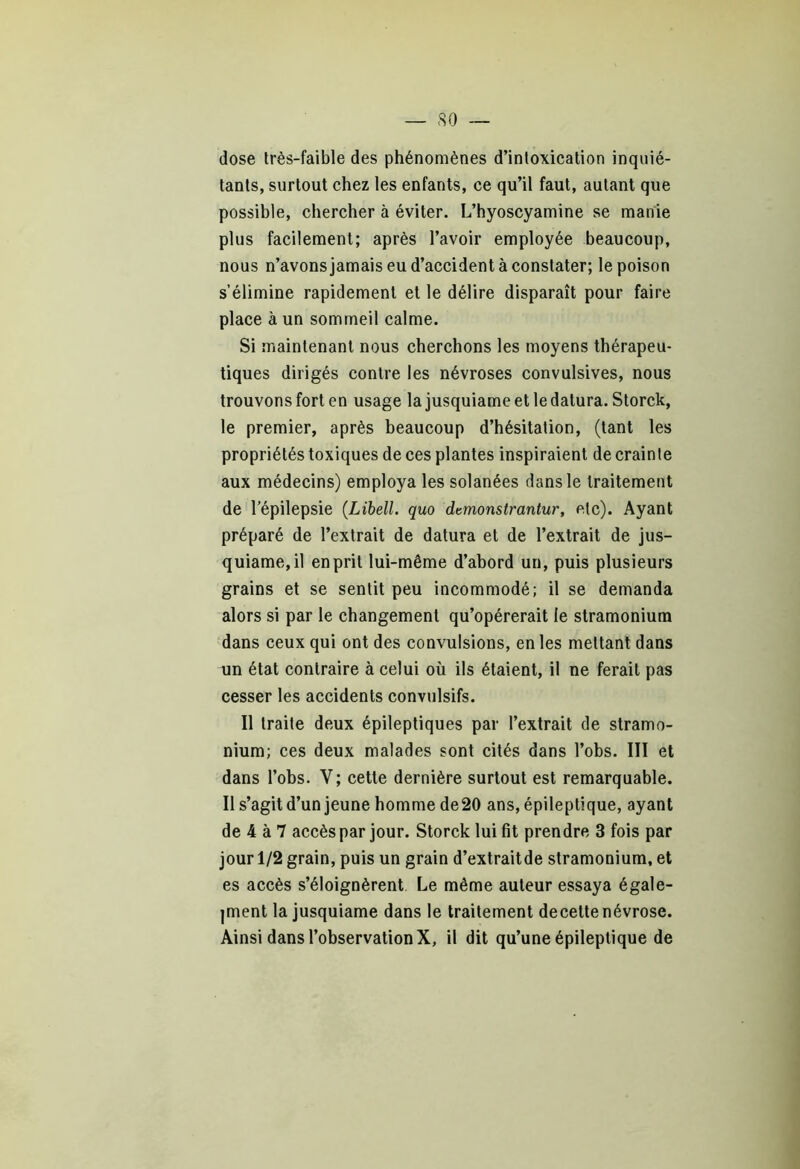 dose très-faible des phénomènes d’intoxication inquié- tants, surtout chez les enfants, ce qu’il faut, autant que possible, chercher à éviter. L’hyoscyamine se manie plus facilement; après l’avoir employée beaucoup, nous n’avons jamais eu d’accident à constater; le poison s’élimine rapidement et le délire disparaît pour faire place à un sommeil calme. Si maintenant nous cherchons les moyens thérapeu- tiques dirigés contre les névroses convulsives, nous trouvons fort en usage la jusquiame et le datura. Storck, le premier, après beaucoup d’hésitation, (tant les propriétés toxiques de ces plantes inspiraient de crainte aux médecins) employa les solanées dans le traitement de l’épilepsie (Libell. quo dtmonstrantur, etc). Ayant préparé de l’extrait de datura et de l’extrait de jus- quiame, il en prit lui-même d’abord un, puis plusieurs grains et se sentit peu incommodé; il se demanda alors si par le changement qu’opérerait le stramonium dans ceux qui ont des convulsions, en les mettant dans un état contraire à celui où ils étaient, il ne ferait pas cesser les accidents convulsifs. Il traite deux épileptiques par l’extrait de stramo- nium; ces deux malades sont cités dans l’obs. III et dans l’obs. Y; cette dernière surtout est remarquable. Il s’agit d’un jeune homme de20 ans, épileptique, ayant de 4 à 7 accès par jour. Storck lui fit prendre 3 fois par jour 1/2 grain, puis un grain d’extraitde stramonium, et es accès s’éloignèrent Le même auteur essaya égale- |ment la jusquiame dans le traitement decette névrose. Ainsi dans l’observation X, il dit qu’une épileptique de