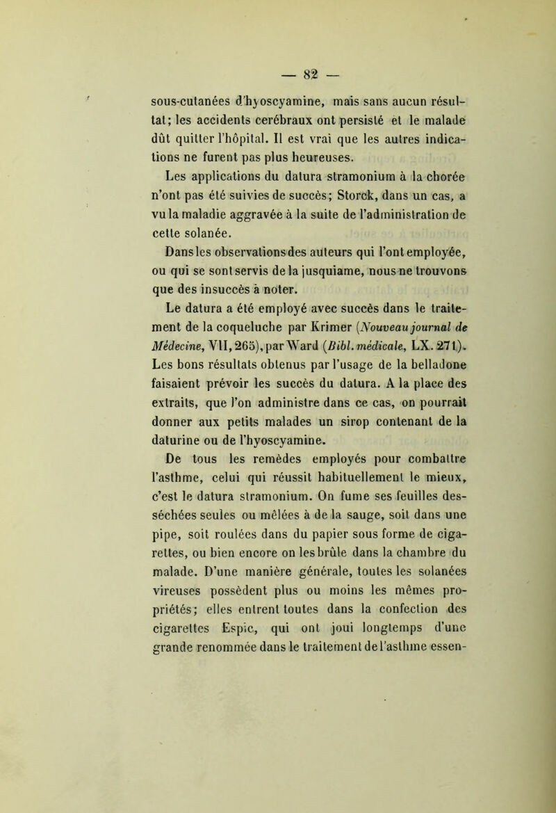 sous-cutanées d’hyoscyamine, mais sans aucun résul- tat; les accidents cérébraux ont persisté et le malade dût quitter l’hôpital. Il est vrai que les autres indica- tions ne furent pas plus heureuses. Les applications du dalura stramonium à la chorée n’ont pas été suivies de succès; Storck, dans un cas, a vu la maladie aggravée à la suite de l’administration de cette solanée. Dans les observations des auteurs qui l’ont employée, ou qui se sont servis delà jusquiame, nous ne trouvons que des insuccès à noter. Le datura a été employé avec succès dans le traite- ment de la coqueluche par Krimer (Nouveau journal de Médecine, VII, 265), par Ward (Bibl. médicale, LX. 271). Les bons résultats obtenus par l’usage de la belladone faisaient prévoir les succès du dalura. A la place des extraits, que l’on administre dans ce cas, on pourrait donner aux petits malades un sirop contenant de la daturine ou de l’hyoscyamine. De tous les remèdes employés pour combattre l’asthme, celui qui réussit habituellement le mieux, c’est le datura stramonium. On fume ses feuilles des- séchées seules ou mêlées à de la sauge, soit dans une pipe, soit roulées dans du papier sous forme de ciga- rettes, ou bien encore on les brûle dans la chambre du malade. D’une manière générale, toutes les solanées vireuses possèdent plus ou moins les mêmes pro- priétés; elles entrent toutes dans la confection des cigarettes Espic, qui ont joui longtemps d’une grande renommée dans le traitement de l’asthme essen-