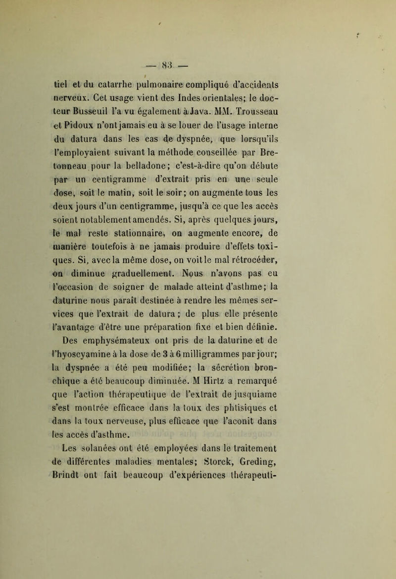 tiel et du catarrhe pulmonaire compliqué d’accidents nerveux. Cet usage vient des Indes orientales; le doc- teur Busseuil l’a vu également à Java. MM. Trousseau et Pidoux n’ontjamais eu à se louer de l’usage interne du datura dans les cas de dyspnée, que lorsqu’ils l’employaient suivant la méthode conseillée par Bre- tonneau pour la belladone; c’est-à-dire qu’on débute par un centigramme d’extrait pris en une seule dose, soit le malin, soit le soir; on augmente tous les deux jours d’un centigramme, jusqu’à ce que les accès soient notablement amendés. Si, après quelques jours, le mal reste stationnaire, on augmente encore, de manière toutefois à ne jamais produire d’effets toxi- ques. Si, avec la même dose, on voit le mal rétrocéder, on diminue graduellement. Nous n’avons pas eu l’occasion de soigner de malade atteint d’asthme; la daturine nous paraît destinée à rendre les mêmes ser- vices que l’extrait de datura ; de plus elle présente l’avantage d’être une préparation fixe et bien définie. Des emphysémateux ont pris de la daturine et de l’hyoscyamine à la dose de 3 à 6 milligrammes par jour; la dyspnée a été peu modifiée; la sécrétion bron- chique a été beaucoup diminuée. M Hirtz a remarqué que l’action thérapeutique de l’extrait dejusquiame s’est montrée efficace dans la toux des phtisiques et dans la toux nerveuse, plus efficace que l’aconit dans les accès d’asthme. Les solanées ont été employées dans le traitement de différentes maladies mentales; Storck, Greding, Brindt ont fait beaucoup d’expériences thérapeuli-