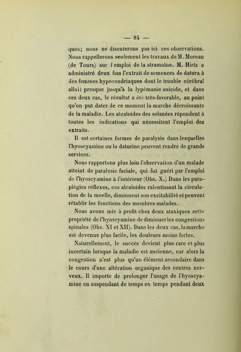 ques; nous ne discuterons pas ici ces observations. Nous rappellerons seulement les travaux de M. Moreau (de Tours) sur l'emploi de la stramoine. M. Hirtz a administré deux fois l’extrait de semences de datura à des femmes hypocondriaques dont le trouble cérébral allait presque jusqu’à la lypémanie suicide, et dans ces deux cas, le résultat a été très-favorable, au point qu’on put dater de ce moment la marche décroissante de la maladie. Les alcaloïdes des solanées répondent à toutes les indications qui nécessitent l’emploi des extraits. Il est certaines formes de paralysie dans lesquelles l’hyoscyamine ou la daturine peuvent rendre de grands services. Nous rapportons plus loin l’observation d’un malade atteint de paralysie faciale, qui fut guéri par l’emploi de l’hyoscyamine à l’intérieur (Obs. X.) Dans les para- plégies réflexes, ces alcaloïdes ralentissant la circula- tion de la moelle, diminuent son excitabilité et peuvent rétablir les fonctions des membres malades. Nous avons mis à profit chez deux ataxiques celle propriété de l’hyoscyamine dediminuerles congestions spinales (Obs. XI etXII). Dans les deux casjamarche est devenue plus facile, les douleurs moins fortes. Naturellement, le succès devient plus rare et plus incertain lorsque la maladie est ancienne, car alors la congestion n’est plus qu’un élément secondaire dans le cours d’une altération organique des centres ner- veux. 11 importe de prolonger l’usage de l’hyoscya- mine en suspendant de temps en temps pendant deux