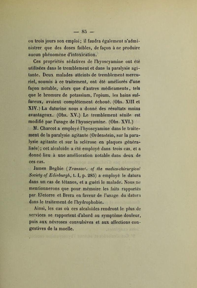 ou trois jours son emploi; il faudra également n’admi- nistrer que des doses faibles, de façon à ne produire aucun phénomène d’intoxication. Ces propriétés sédatives de l’hyoscyamine ont été utilisées dans le tremblement et dans la paralysie agi- tante. Deux malades atteints de tremblement mercu- riel, soumis à ce traitement, ont été améliorés d’une façon notable, alors que d’autres médicaments, tels que le bromure de potassium, l’opium, les bains sul- fureux, avaient complètement échoué. (Obs. XIII et XIV.) La daturine nous a donné des résultats moins avantageux. (Obs. XV.) Le tremblement sénile est modifié par l’usage de l’hyoscyamine. (Obs. XVI.) M. Charcot a employé l’hyoscyamine dans le traite- ment de la paralysie agitante (Ordenstein, sur la para- lysie agitante et sur la sclérose en plaques généra- lisée); cet alcaloïde a été employé dans trois cas, et a donné lieu à une amélioration notable dans deux de ces cas. James Begbie ( Transact. of the médico-chirurgical Society of Edinburgh, t. I, p. 285) a employé le dalura dans un cas de tétanos, et a guéri le malade. Nous ne mentionnerons que pour mémoire les faits rapportés par Eletorre et Brera en faveur de l’usage du datera dans le traitement de l’hydrophobie. Ainsi, les cas où ces alcaloïdes rendront le plus de services se rapportent d’abord au symptôme douleur, puis aux névroses convulsives et aux affections con- gestives de la moelle.