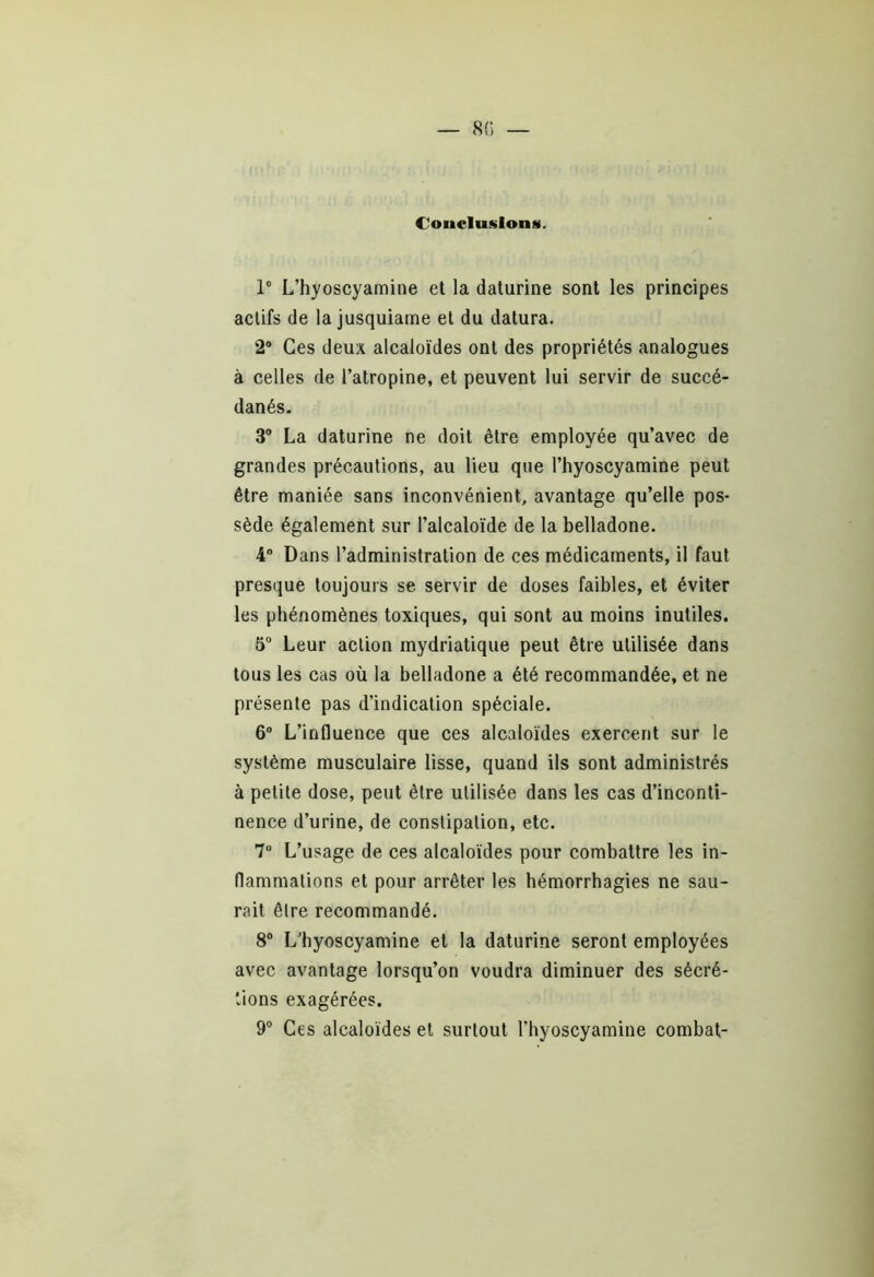 Conclusions. 1° L’hyoscyamine et la daturine sont les principes actifs de la jusquiame et du datura. 2° Ces deux alcaloïdes ont des propriétés analogues à celles de l’atropine, et peuvent lui servir de succé- danés. 3° La daturine ne doit être employée qu’avec de grandes précautions, au lieu que l’hyoscyamine peut être maniée sans inconvénient, avantage qu’elle pos- sède également sur l’alcaloïde de la belladone. 4° Dans l’administration de ces médicaments, il faut presque toujours se servir de doses faibles, et éviter les phénomènes toxiques, qui sont au moins inutiles. 5° Leur action mydriatique peut être utilisée dans tous les cas où la belladone a été recommandée, et ne présente pas d’indication spéciale. 6° L’influence que ces alcaloïdes exercent sur le système musculaire lisse, quand ils sont administrés à petite dose, peut être utilisée dans les cas d’inconti- nence d’urine, de constipation, etc. 7° L’usage de ces alcaloïdes pour combattre les in- flammations et pour arrêter les hémorrhagies ne sau- rait être recommandé. 8° L’hyoscyamine et la daturine seront employées avec avantage lorsqu’on voudra diminuer des sécré- tions exagérées. 9° Ces alcaloïdes et surtout l’hyoscyamine combat-