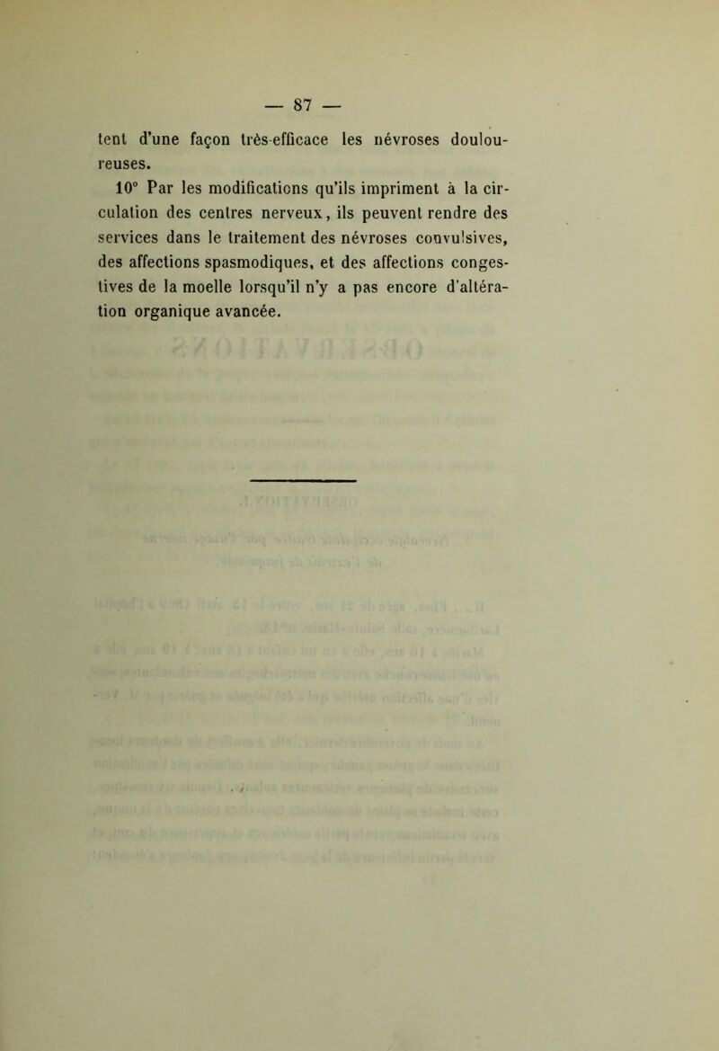 tent d’une façon très efficace les névroses doulou- reuses. 10° Par les modifications qu’ils impriment à la cir- culation des centres nerveux, ils peuvent rendre des services dans le traitement des névroses convulsives, des affections spasmodiques, et des affections conges- tives de la moelle lorsqu’il n’y a pas encore d’altéra- tion organique avancée.