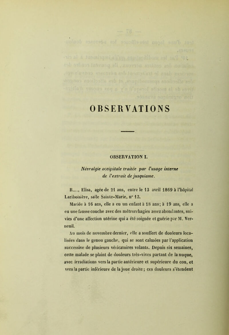 OBSERVATIONS OBSERVATION I. Névralgie occipitale traitée par l’usage interne de l'extrait de jusquiame. R..., Elisa, âgée de 21 ans, entre le 13 avril 1869 à l’hôpital Lariboisière, salle Sainte-Marie, n° 13. Mariée à 16 ans, elle a eu un enfant à 18 ans; à 19 ans, elle a eu une fausse couche avec des métrorrhagies assez abondantes, sui- vies d’une affection utérine quia été soignée et guérie parM. Ver- neuil. Au mois de novembre dernier, elle a souffert de douleurs loca- lisées dans le genou gauche, qui se sont calmées par l’application successive de plusieurs vésicatoires volants. Depuis six semaines, cette malade se plaint de douleurs très-vives partant de la nuque, avec irradiations vers la partie antérieure et supérieure du cou, et vers la partie inférieure de la joue droite ; ces douleurs s’étendent