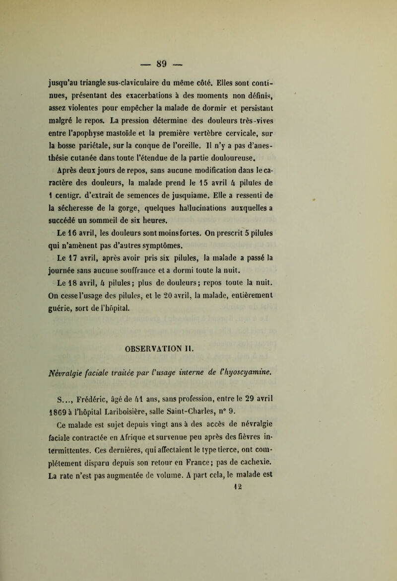 jusqu’au triangle sus-claviculaire du même côté. Elles sont conti- nues, présentant des exacerbations à des moments non définis, assez violentes pour empêcher la malade de dormir et persistant malgré le repos. La pression détermine des douleurs très-vives entre l’apophyse mastoïde et la première vertèbre cervicale, sur la bosse pariétale, sur la conque de l’oreille. Il n’y a pas d’anes- thésie cutanée dans toute l’étendue de la partie douloureuse. Après deux jours de repos, sans aucune modification dans le ca- ractère des douleurs, la malade prend le 15 avril U pilules de 1 centigr. d’extrait de semences de jusquiame. Elle a ressenti de la sécheresse de la gorge, quelques hallucinations auxquelles a succédé un sommeil de six heures. Le 16 avril, les douleurs sont moins fortes. On prescrit 5 pilules qui n’amènent pas d’autres symptômes. Le 17 avril, après avoir pris six pilules, la malade a passé la journée sans aucune souffrance et a dormi toute la nuit. Le 18 avril, k pilules; plus de douleurs; repos toute la nuit. On cesse l’usage des pilules, et le 20 avril, la malade, entièrement guérie, sort de l'hôpital. OBSERVATION II. Névralgie faciale traitée par l'usage interne de l’hyoscy amine. S..., Frédéric, âgé de Al ans, sans profession, entre le 29 avril 1869 à l’hôpital Lariboisière, salle Saint-Charles, n° 9. Ce malade est sujet depuis vingt ans à des accès de névralgie faciale contractée en Afrique et survenue peu après des fièvres in- termittentes. Ces dernières, qui affectaient le type tierce, ont com- plètement disparu depuis son retour en France; pas de cachexie. La rate n’est pas augmentée de volume. A part cela, le malade est 42
