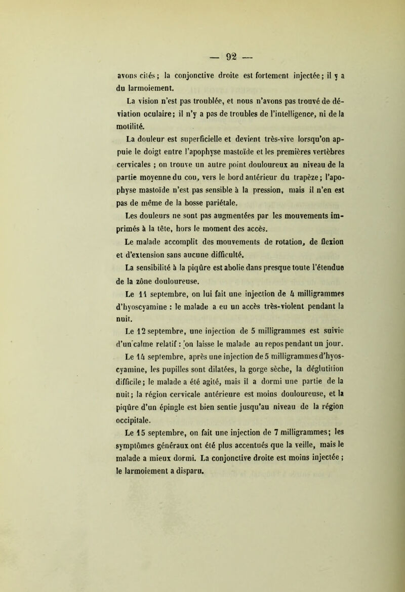 avons cités; la conjonctive droite est fortement injectée ; il y a du larmoiement. La vision n’est pas troublée, et nous n’avons pas trouvé de dé- viation oculaire; il n’y a pas de troubles de l’intelligence, ni de la motilité. La douleur est superficielle et devient très-vive lorsqu’on ap- puie le doigt entre l’apophyse mastoïde et les premières vertèbres cervicales ; on trouve un autre point douloureux au niveau de la partie moyenne du cou, vers le bord antérieur du trapèze; l’apo- physe mastoïde n’est pas sensible à la pression, mais il n’en est pas de même de la bosse pariétale. Les douleurs ne sont pas augmentées par les mouvements im- primés à la tête, hors le moment des accès. Le malade accomplit des mouvements de rotation, de flexion et d’extension sans aucune difficulté. La sensibilité à la piqûre est abolie dans presque toute l’étendue de la zone douloureuse. Le 11 septembre, on lui fait une injection de U milligrammes d’hyoscyamine : le malade a eu un accès très-violent pendant la nuit. Le 12 septembre, une injection de 5 milligrammes est suivie d’un'calme relatif : ’on laisse le malade au repos pendant un jour. Le lû septembre, après une injection de 5 milligrammes d’hyos- cyamine, les pupilles sont dilatées, la gorge sèche, la déglutition difficile; le malade a été agité, mais il a dormi une partie de la nuit; la région cervicale antérieure est moins douloureuse, et la piqûre d’un épingle est bien sentie jusqu’au niveau de la région occipitale. Le 15 septembre, on fait une injection de 7 milligrammes; les symptômes généraux ont été plus accentués que la veille, mais le malade a mieux dormi. La conjonctive droite est moins injectée ; le larmoiement a disparu.
