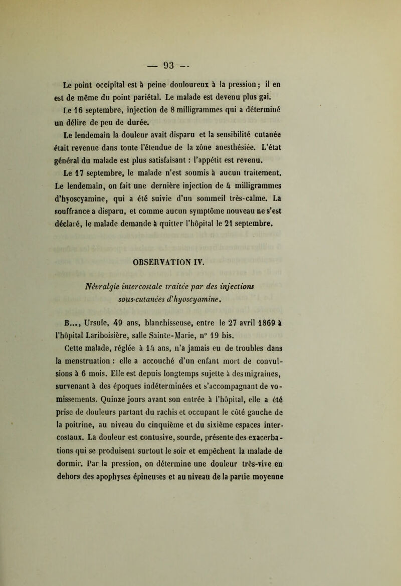 Le point occipital est à peine douloureux à la pression ; il en est de même du point pariétal. Le malade est devenu plus gai. Le 16 septembre, injection de 8 milligrammes qui a déterminé un délire de peu de durée. Le lendemain la douleur avait disparu et la sensibilité cutanée était revenue dans toute l’étendue de la zone anesthésiée. L’état général du malade est plus satisfaisant : l’appétit est revenu. Le 17 septembre, le malade n’est soumis à aucun traitement. Le lendemain, on fait une dernière injection de 4 milligrammes d’hyoscyamine, qui a été suivie d’un sommeil très-calme. La souffrance a disparu, et comme aucun symptôme nouveau ne s’est déclaré, le malade demande à quitter l’hôpital le 21 septembre. OBSERVATION IV. Névralgie intercostale traitée par des injections sous-cutanées d'hyoscyamine. B..., Ursule, 49 ans, blanchisseuse, entre le 27 avril 1869 à l’hôpital Lariboisière, salle Sainte-Marie, n° 19 bis. Cette malade, réglée à 14 ans, n’a jamais eu de troubles dans la menstruation : elle a accouché d’un enfant mort de convul- sions à 6 mois. Elle est depuis longtemps sujette à des migraines, survenant à des époques indéterminées et s’accompagnant de vo- missements. Quinze jours avant son entrée à l’hôpital, elle a été prise de douleurs parlant du rachis et occupant le côté gauche de la poitrine, au niveau du cinquième et du sixième espaces inter- costaux. La douleur est contusive, sourde, présente des exacerba- tions qui se produisent surtout le soir et empêchent la malade de dormir. Par la pression, on détermine une douleur très-vive en dehors des apophyses épineuses et au niveau de la partie moyenne