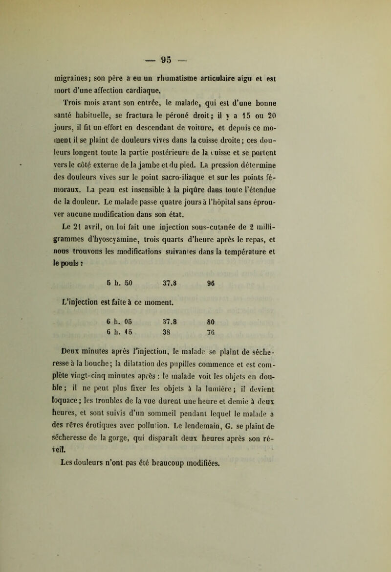 migraines; son père a eu un rhumatisme articulaire aigu et est mort d’une affection cardiaque. Trois mois avant son entrée, le malade, qui est d’une bonne santé habituelle, se fractura le péroné droit; il y a 15 ou 20 jours, il fit un effort en descendant de voiture, et depuis ce mo- ment il se plaint de douleurs vives dans la cuisse droite ; ces dou- leurs longent toute la partie postérieure de la misse et se portent vers le côté externe de la jambe et du pied. La pression détermine des douleurs vives sur le point sacro-iliaque et sur les points fé- moraux. La peau est insensible à la piqûre daus toute l’étendue de la douleur. Le malade passe quatre jours à l’hôpital sans éprou- ver aucune modification dans son état. Le 21 avril, on lui fait une injection sous-cutanée de 2 milli- grammes d’hyoscyamine, trois quarts d’heure après le repas, et nous trouvons les modifications suivantes dans la température et le pouls : 5 h. 50 37.8 96 L’injection est faite à ce moment. 6 h. 05 37.8 80 6 h. 15 38 76 Deux minutes après l’injection, le malade se plaint de séche- resse à la bouche; la dilatation des pupilles commence et est com- plète vingt-cinq minutes après : le malade voit les objets en dou- ble ; il ne peut plus fixer les objets à la lumière ; il devient loquace; les troubles de la vue durent une heure et demie à deux heures, et sont suivis d’un sommeil pendant lequel le malade a des rêves érotiques avec poilu’ion. Le lendemain, G. se plaint de sécheresse de la gorge, qui disparaît deux heures après son ré- veil. Les douleurs n’ont pas été beaucoup modifiées.