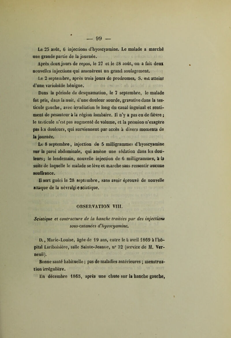 Le 25 août, G injections d’hyoscyamine. Le malade a marché une grande partie de la journée. Après deux jours de repos, le 27 et le 28 août, on a fait deux nouvelles injections qui amenèrent un grand soulagement. Le 2 septembre, après trois jours de prodromes, S. est atteint d’une varioloïde bénigne. Dans la période de desquamation, le 7 septembre, le malade fut pris, daus la nuit, d’une douleur sourde, gravative dans la tes- ticule gauche, avec irradiation le long du canal inguinal et senti- ment de pesanteur â la région lombaire. Il n’y a pas eu de fièvre ; le testicule n’est pas augmenté de volume, et la pression n’exagère pas les douleurs, qui surviennent par accès à divers moments de la journée. Le 8 septembre, injection de 5 milligrammes d’hyoscyamine sur la paroi abdominale, qui amène une sédation dans les dou- leurs; le lendemain, nouvelle injection de 6 milligrammes, à la suite de laquelle le malade se lève et marche sans ressentir aucune souffrance. Il sort guéri le 28 septembre, sans avoir éprouvé de nouvelle attaque de la névralgie sciatique. OBSERVATION VIII. Sciatique et contracture de la hanche traitées -par des injectiotu sous-cutanées d’hyoscyamine. D., Marie-Louise, âgée de 19 ans, entre le h avril 1869 à l’hô- pital Lariboisière, salle Sainte-Jeanne, n° 32 (service de M. Ver- neuil). Bonne santé habituelle ; pas de maladies antérieures ; menstrua- tion irrégulière. En décembro 1865, après une chute sur la hanche gauche,