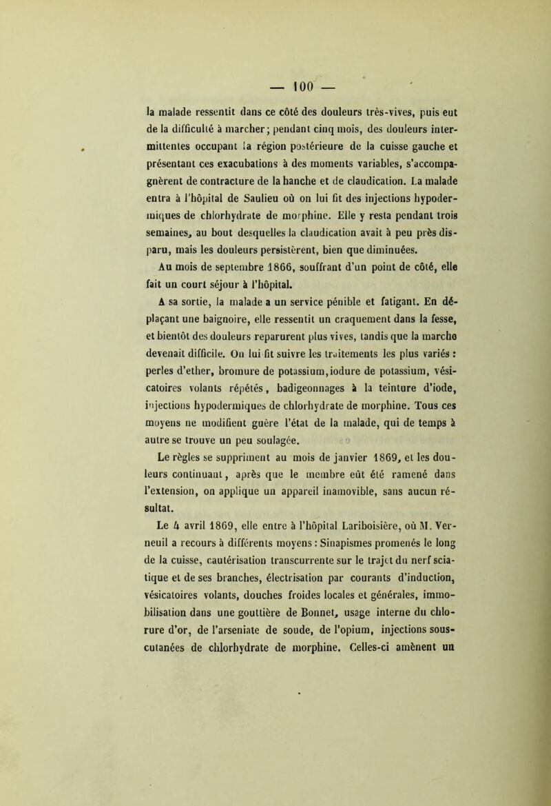 la malade ressentit dans ce côté des douleurs très-vives, puis eut de la difficulté à marcher; pendant cinq mois, des douleurs inter- mittentes occupant la région postérieure de la cuisse gauche et présentant ces exacubalions à des moments variables, s’accompa- gnèrent de contracture de la hanche et de claudication. La malade entra à l’hôpital de Saulieu où on lui fit des injections hypoder- miques de chlorhydrate de morphine. Elle y resta pendant trois semaines, au bout desquelles la claudication avait à peu près dis- paru, mais les douleurs persistèrent, bien que diminuées. Au mois de septembre 1866, souffrant d’un point de côté, elle fait un court séjour à l’hôpital. A sa sortie, la malade a un service pénible et fatigant. En dé- plaçant une baignoire, elle ressentit un craquement dans la fesse, et bientôt des douleurs reparurent plus vives, tandis que la marche devenait difficile. On lui fit suivre les traitements les plus variés : perles d’ether, bromure de potassium,iodure de potassium, vési- catoires volants répétés, badigeonnages il la teinture d’iode, injections hypodermiques de chlorhydrate de morphine. Tous ces moyens ne modifient guère l’état de la malade, qui de temps à autre se trouve un peu soulagée. Le règles se suppriment au mois de janvier 1869, et les dou- leurs continuant, après que le membre eût été ramené dans l’extension, on applique un appareil inamovible, sans aucun ré- sultat. Le k avril 1869, elle entre à l’hôpital Lariboisière, où M. Ver- neuil a recours à différents moyens : Sinapismes promenés le long de la cuisse, cautérisation transcurrente sur le trajet du nerf scia- tique et de ses branches, électrisation par courants d’induction, vésicatoires volants, douches froides locales et générales, immo- bilisation dans une gouttière de Bonnet, usage interne du chlo- rure d’or, de l’arseniate de soude, de l’opium, injections sous- cutanées de chlorhydrate de morphine. Celles-ci amènent un