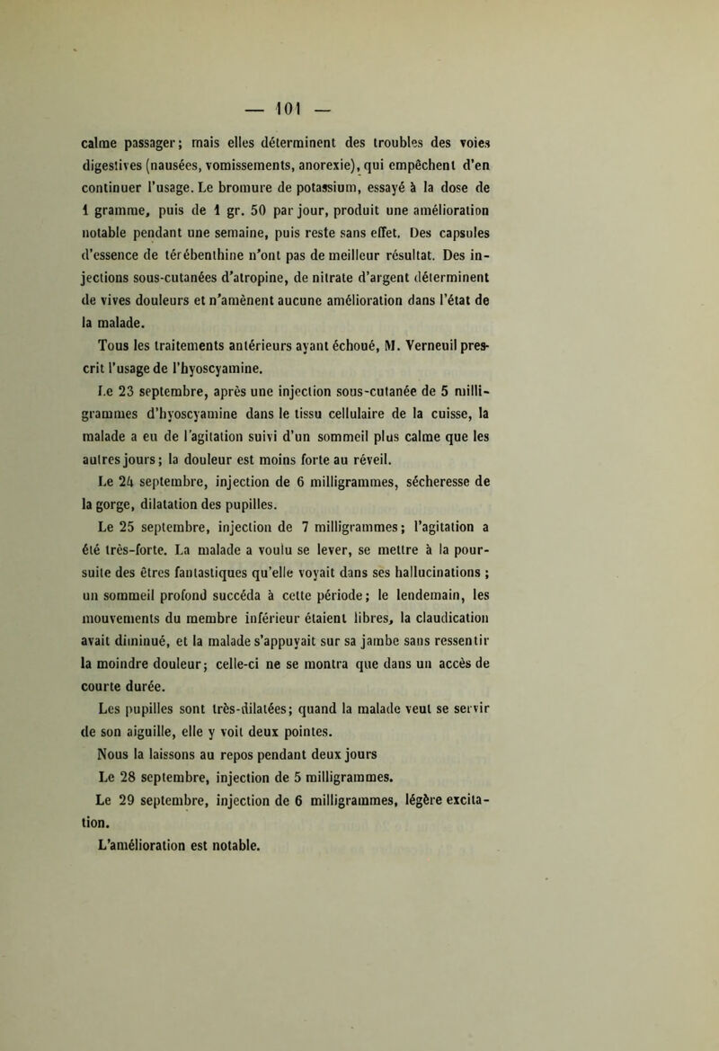 calme passager; mais elles déterminent des troubles des voies digestives (nausées, vomissements, anorexie), qui empêchent d’en continuer l’usage. Le bromure de potassium, essayé à la dose de 1 gramme, puis de 1 gr. 50 par jour, produit une amélioration notable pendant une semaine, puis reste sans effet. Des capsules d’essence de térébenthine n’ont pas de meilleur résultat. Des in- jections sous-cutanées d’atropine, de nitrate d’argent déterminent de vives douleurs et n’amènent aucune amélioration dans l’état de la malade. Tous les traitements antérieurs ayant échoué, M. Verneuil pres- crit l’usage de l’hyoscyamine. Le 23 septembre, après une injection sous-cutanée de 5 milli- grammes d’hyoscyamine dans le tissu cellulaire de la cuisse, la malade a eu de l’agitation suivi d’un sommeil plus calme que les autres jours; la douleur est moins forte au réveil. Le 2k septembre, injection de 6 milligrammes, sécheresse de la gorge, dilatation des pupilles. Le 25 septembre, injection de 7 milligrammes; l’agitation a été très-forte. La malade a voulu se lever, se mettre à la pour- suite des êtres fantastiques qu’elle voyait dans ses hallucinations ; un sommeil profond succéda à cette période; le lendemain, les mouvements du membre inférieur étaient libres, la claudication avait diminué, et la malade s’appuyait sur sa jambe sans ressentir la moindre douleur; celle-ci ne se montra que dans un accès de courte durée. Les pupilles sont très-dilatées; quand la malade veut se servir de son aiguille, elle y voit deux pointes. Nous la laissons au repos pendant deux jours Le 28 septembre, injection de 5 milligrammes. Le 29 septembre, injection de 6 milligrammes, légère excita- tion. L’amélioration est notable.