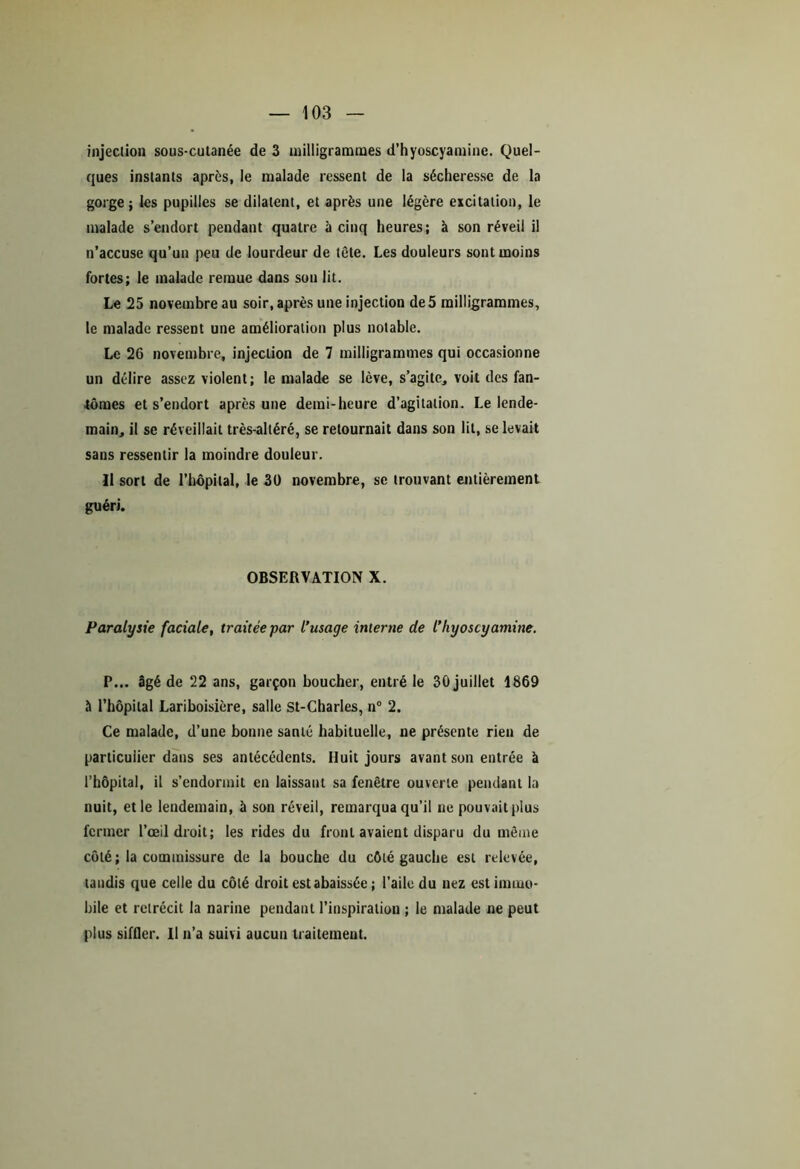injection sous-cutanée de 3 milligrammes d’hyoscyamine. Quel- ques instants après, le malade ressent de la sécheresse de la gorge; les pupilles se dilatent, et après une légère excitation, le malade s’endort pendant quatre à cinq heures; à son réveil il n’accuse qu’un peu de lourdeur de tête. Les douleurs sont moins fortes; le malade remue dans son lit. Le 25 novembre au soir, après une injection de 5 milligrammes, le malade ressent une amélioration plus notable. Le 26 novembre, injection de 7 milligrammes qui occasionne un délire assez violent; le malade se lève, s’agite, voit des fan- tômes et s’endort après une demi-heure d’agitation. Le lende- main, il sc réveillait très-alléré, se retournait dans son lit, se levait sans ressentir la moindre douleur. Il sort de l’hôpital, le 30 novembre, sc trouvant entièrement guéri. OBSERVATION X. Paralysie faciale, traitée par l’usage interne de l’hyoscyamine. P... âgé de 22 ans, garçon boucher, entré le 30 juillet 1869 à l’hôpital Lariboisière, salle St-Charles, n° 2. Ce malade, d’une bonne santé habituelle, ne présente rien de particulier dans ses antécédents. Huit jours avant son entrée à l’hôpital, il s’endormit en laissant sa fenêtre ouverte pendant la nuit, et le lendemain, à son réveil, remarqua qu’il ne pouvait plus fermer l’œil droit; les rides du front avaient disparu du même côté ; la commissure de la bouche du côté gauche est relevée, tandis que celle du côté droit est abaissée ; l’aile du nez est immo- bile et rétrécit la narine pendant l’inspiration ; le malade ne peut plus siffler. Il n’a suivi aucun traitement.