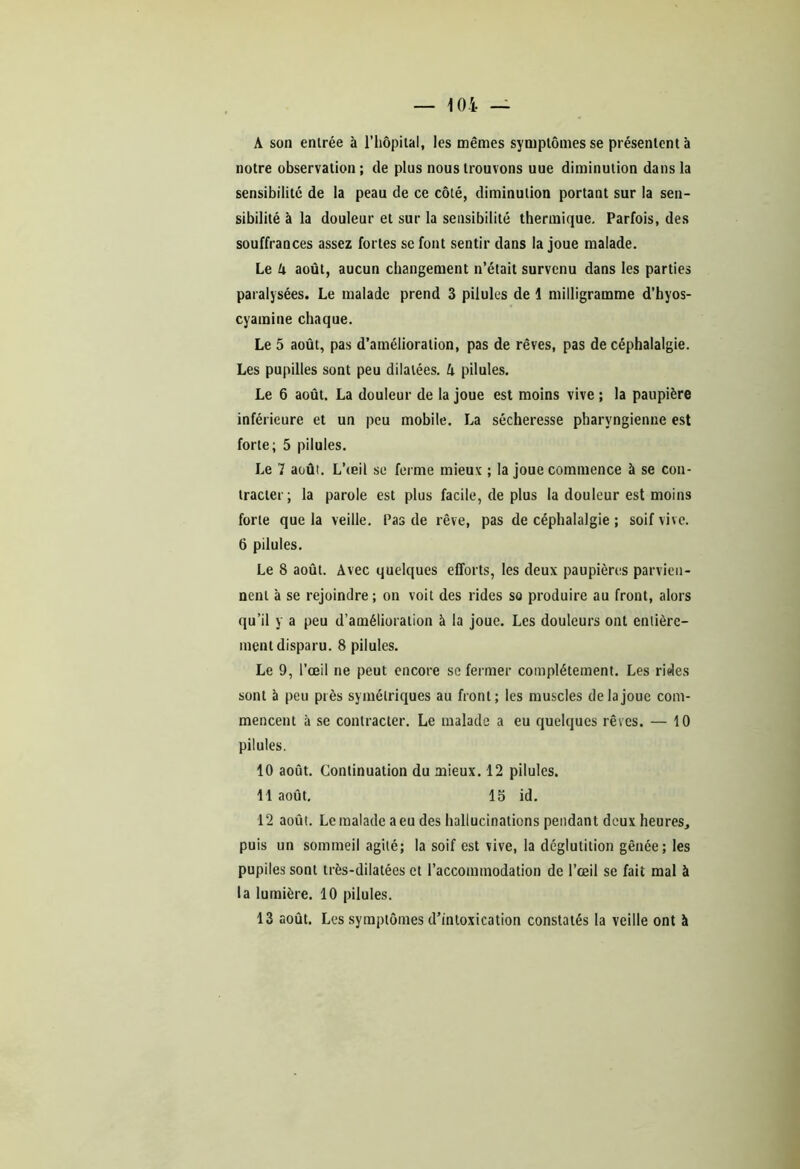 A son entrée à l’hôpital, les mêmes symptômes se présentent à notre observation; de plus nous trouvons uue diminution dans la sensibilité de la peau de ce côté, diminution portant sur la sen- sibilité à la douleur et sur la sensibilité thermique. Parfois, des souffrances assez fortes se font sentir dans la joue malade. Le k août, aucun changement n’était survenu dans les parties paralysées. Le malade prend 3 pilules de 1 milligramme d’hyos- cyamine chaque. Le 5 août, pas d’amélioration, pas de rêves, pas de céphalalgie. Les pupilles sont peu dilatées. A pilules. Le 6 août. La douleur de la joue est moins vive ; la paupière inférieure et un peu mobile. La sécheresse pharyngienne est forte; 5 pilules. Le 7 août. L’œil se ferme mieux ; la joue commence à se con- tracter; la parole est plus facile, de plus la douleur est moins forte que la veille. Pas de rêve, pas de céphalalgie ; soif vive. 6 pilules. Le 8 août. Avec quelques efforts, les deux paupières parvien- nent à se rejoindre ; on voit des rides so produire au front, alors qu’il y a peu d’amélioration à la joue. Les douleurs ont entière- ment disparu. 8 pilules. Le 9, l’œil ne peut encore se fermer complètement. Les rides sont à peu près symétriques au front; les muscles de la joue com- mencent à se contracter. Le malade a eu quelques rêves. — 10 pilules. 10 août. Continuation du mieux. 12 pilules. 11 août. 15 id. 12 août. Le malade a eu des hallucinations pendant deux heures, puis un sommeil agité; la soif est vive, la déglutition gênée; les pupilessonl très-dilatées et l’accommodation de l’œil se fait mal à la lumière. 10 pilules.