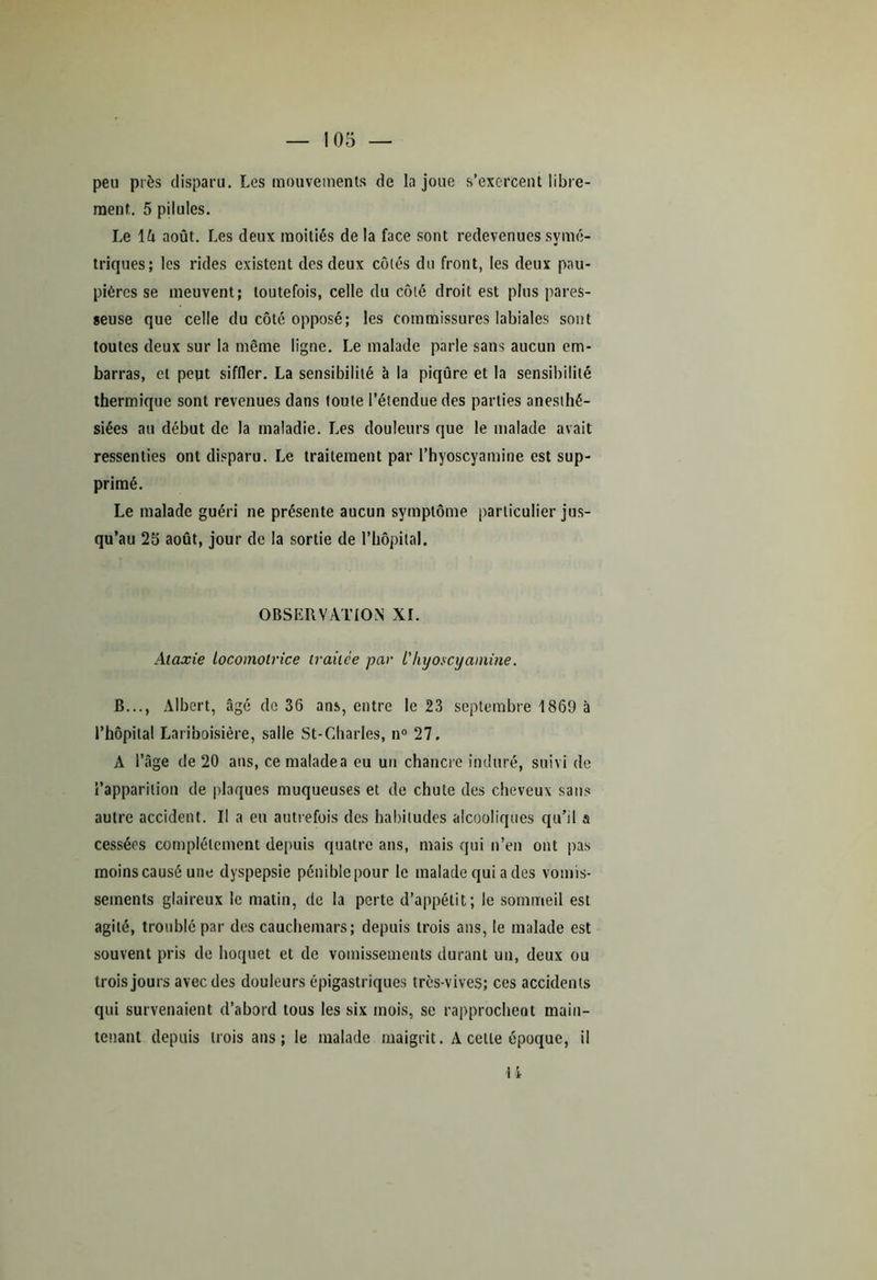 peu près disparu. Les mouvements de la joue s’exercent libre- ment. 5 pilules. Le lô août. Les deux moitiés de la face sont redevenues symé- triques; les rides existent des deux côtés du front, les deux pau- pières se meuvent; toutefois, celle du côté droit est plus pares- seuse que celle du côté opposé; les commissures labiales sont toutes deux sur la même ligne. Le malade parle sans aucun em- barras, et peut siffler. La sensibilité à la piqûre et la sensibilité thermique sont revenues dans toute l’étendue des parties anesthé- siées au début de la maladie. Les douleurs que le malade avait ressenties ont disparu. Le traitement par l’hyoscyamine est sup- primé. Le malade guéri ne présente aucun symptôme particulier jus- qu’au 25 août, jour de la sortie de l’hôpital. OBSERVATION XI. Ataxie Locomotrice traitée par l'hyoscyamine. B..., Albert, âgé de 36 ans, entre le 23 septembre 1869 à l’hôpital Lariboisière, salle St-Charles, n° 27. A l’âge de 20 ans, ce malade a eu un chancre induré, suivi de l’apparition de plaques muqueuses et de chute des cheveux sans autre accident. Il a eu autrefois des habitudes alcooliques qu’il a cessées complètement depuis quatre ans, mais qui n’en ont pas moins causé une dyspepsie pénible pour le malade qui a des vomis- sements glaireux le matin, de la perte d’appétit; le sommeil est agité, trouble par des cauchemars; depuis trois ans, le malade est souvent pris de hoquet et de vomissements durant un, deux ou trois jours avec des douleurs épigastriques très-vives; ces accidents qui survenaient d’abord tous les six mois, se rapprochent main- tenant depuis trois ans; le malade maigrit. A cette époque, il U