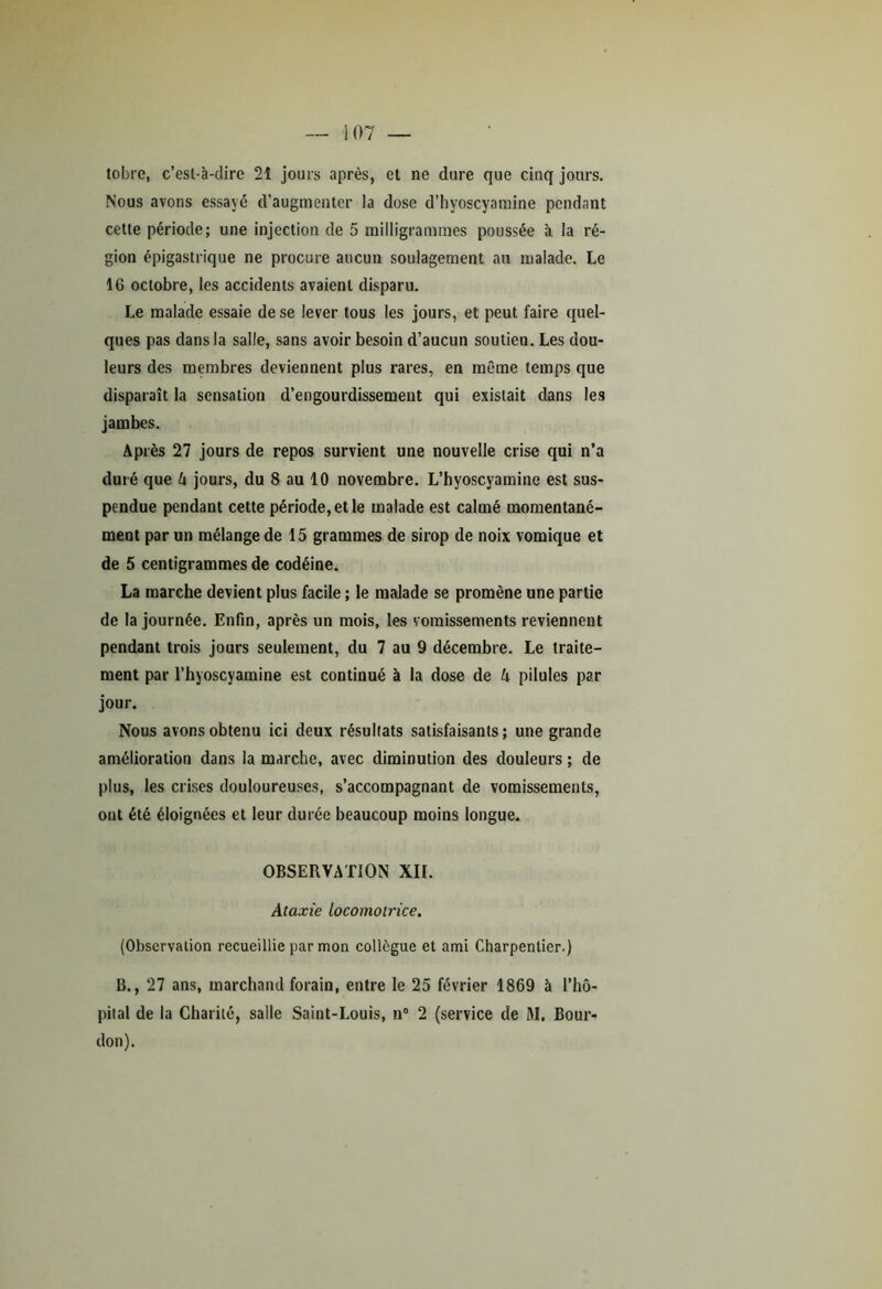 i 07 tobrc, c’est-à-dire 21 jours après, et ne dure que cinq jours. Nous avons essayé d’augmenter la dose d’hyoscyamine pendant cette période; une injection de 5 milligrammes poussée à la ré- gion épigastrique ne procure aucun soulagement au malade. Le 16 octobre, les accidents avaient disparu. Le malade essaie de se lever tous les jours, et peut faire quel- ques pas dans la salle, sans avoir besoin d’aucun soutien. Les dou- leurs des membres deviennent plus rares, en même temps que disparaît la sensation d’engourdissement qui existait dans les jambes. Après 27 jours de repos survient une nouvelle crise qui n’a duré que h jours, du 8 au 10 novembre. L’hyoscyamine est sus- pendue pendant cette période, et le malade est calmé momentané- ment par un mélange de 15 grammes de sirop de noix vomique et de 5 centigrammes de codéine. La marche devient plus facile ; le malade se promène une partie de la journée. Enfin, après un mois, les vomissements reviennent pendant trois jours seulement, du 7 au 9 décembre. Le traite- ment par l’hyoscyamine est continué à la dose de k pilules par jour. Nous avons obtenu ici deux résultats satisfaisants; une grande amélioration dans la marche, avec diminution des douleurs ; de plus, les crises douloureuses, s’accompagnant de vomissements, ont été éloignées et leur durée beaucoup moins longue. OBSERVATION XII. Ataxie Locomotrice. (Observation recueillie par mon collègue et ami Charpentier.) B., 27 ans, marchand forain, entre le 25 février 1869 à l’hô- pital de la Charité, salle Saint-Louis, n° 2 (service de M. Bour- don).