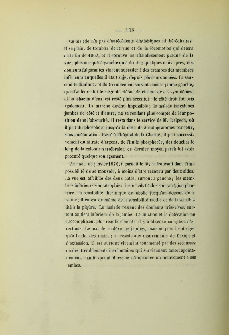 Ce malade n’a pas d’antécédents dialhésiques ni héréditaires. Il se plaint de troubles de la vue et de la locomotion qui datent de la fin de 1867, et il éprouve un affaiblissement graduel de la vue, plus marqué à gauche qu’à droite ; quelques mois après, des douleurs fulgurantes vinrent succéder à des crampes des membres inférieurs auquelles il était sujet depuis plusieurs années. La sen- sibilité diminua, et du tremblement survint dans la jambe gauche, qui d’ailleurs fut le siège de début de chacun de ces symptômes, et où chacun d’eux est resté plus accentué; le côté droit fut pris egalement. La marche devint impossible ; le malade lançait ses jambes de côté et d’autre, ne se rendant plus compte de leur po- sition dans l’obscurité. Il resta dans le service de M. Delpech, où il prit du phosphore jusqu’à la dose de 5 milligrammes par jour, sans amélioration. Passé à l’hôpital de la Charité, il prit successi- vement du nitrate d’argent, de l’huile phosphorée, des douches le long de la colonne vertébrale ; ce dernier moyen paraît lui avoir procuré quelque soulagement. Au mois de janvier 1870, il gardait le lit, se trouvant dans l’im- possibilité de se mouvoir, à moins d’être secouru par deux aides. La vue est affaiblie des deux côtés, surtout à gauche ; les mem- bres inférieurs sont atrophiés, les orteils fléchis sur la région plan- taire, la sensibilité thermique est abolie jusqu’au-dessous de la rotule; il en est de même de la sensibilité tactile et de la sensibi- lité à la piqûre. Le malade ressent des douleurs très-vives, sur- tout au tiers inférieur de la jambe. La miction et la défécation ne s’accomplissent plus régulièrement; il y a absence complète d’é- rections. Le malade soulève les jambes, mais ne peut les diriger qu’à l’aide des mains ; il résiste aux mouvements de flexion et d’extension. 11 est surtout vivement tourmenté par des secousses ou des tremblements involontaires qui surviennent tantôt sponta- nément, tantôt quand il essaie d’imprimer un mouvement à ses ambes.