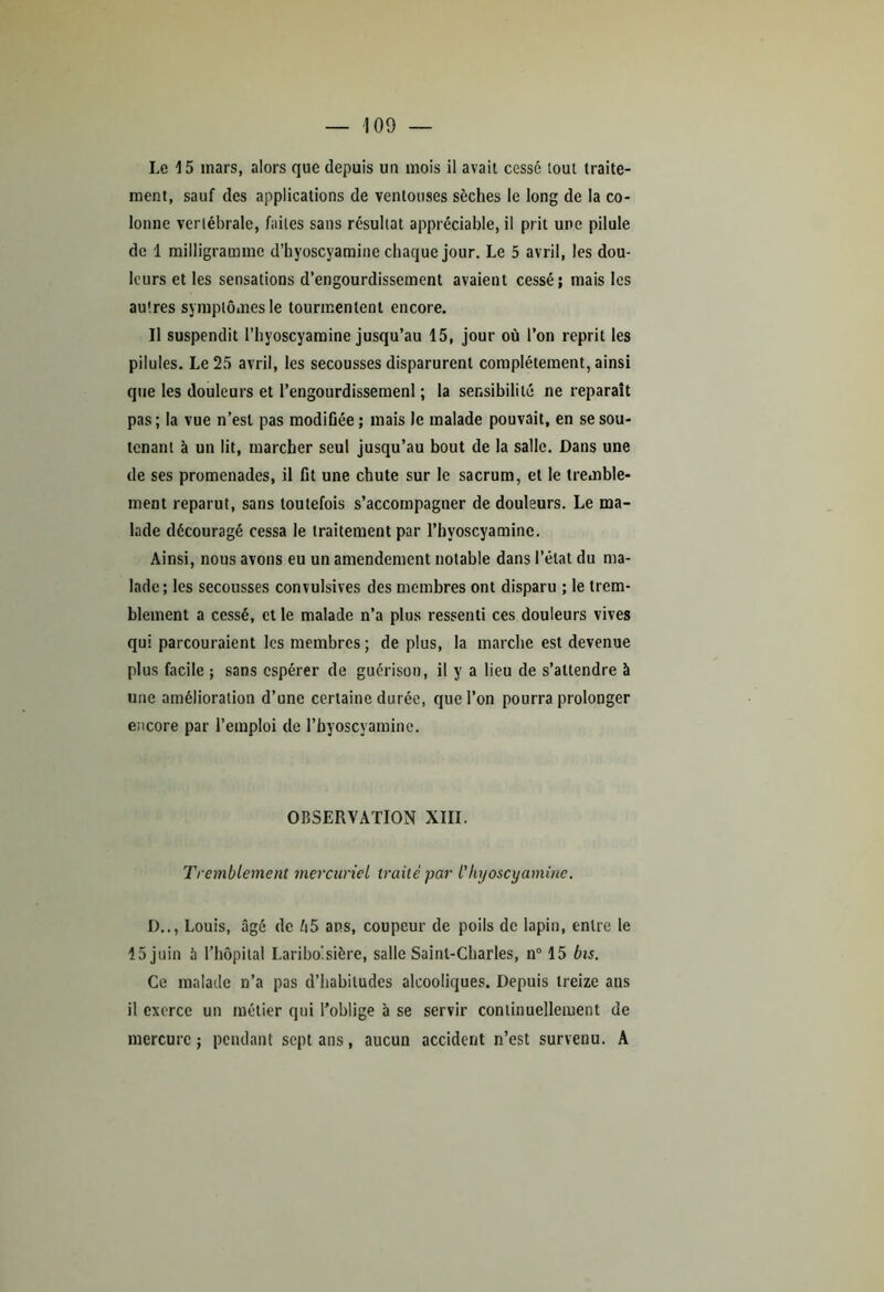 Le 15 mars, alors que depuis un mois il avait cessé tout traite- ment, sauf des applications de ventouses sèches le long de la co- lonne vertébrale, faites sans résultat appréciable, il prit une pilule de 1 milligramme d’hyoscyamine chaque jour. Le 5 avril, les dou- leurs et les sensations d’engourdissement avaient cessé; mais les autres symptômes le tourmentent encore. Il suspendit l’hyoscyamine jusqu’au 15, jour où l’on reprit les pilules. Le 25 avril, les secousses disparurent complètement, ainsi que les douleurs et l’engourdissemenl ; la sensibilité ne reparaît pas; la vue n’est pas modifiée ; mais le malade pouvait, en se sou- tenant à un lit, marcher seul jusqu’au bout de la salle. Dans une de ses promenades, il fit une chute sur le sacrum, et le tremble- ment reparut, sans toutefois s’accompagner de douleurs. Le ma- lade découragé cessa le traitement par l’hyoscyamine. Ainsi, nous avons eu un amendement notable dans l’état du ma- lade; les secousses convulsives des membres ont disparu ; le trem- blement a cessé, et le malade n’a plus ressenti ces douleurs vives qui parcouraient les membres ; de plus, la marche est devenue plus facile ; sans espérer de guérison, il y a lieu de s’attendre à une amélioration d’une certaine durée, que l’on pourra prolonger encore par l’emploi de l’hyoscyamine. OBSERVATION XIII. Tremblement mercuriel traité par l'Iujoscyamine. D.., Louis, âgé de ô5 ans, coupeur de poils de lapin, entre le 15 juin à l’hôpital Lariboisière, salle Saint-Charles, n° 15 bis. Ce malade n’a pas d’habitudes alcooliques. Depuis treize ans il exerce un métier qui l’oblige à se servir continuellement de mercure; pendant sept ans, aucun accident n’est survenu. A