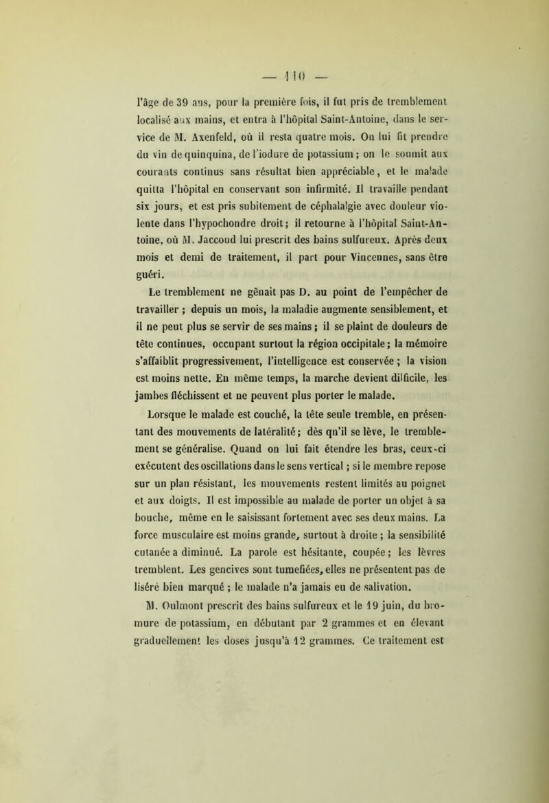 localisé aux mains, et entra à l’hôpital Saint-Antoine, dans le ser- vice de M. Axenfeld, où il resta quatre mois. On lui fit prendre du vin de quinquina, de l’iodure de potassium ; on le soumit aux courants continus sans résultat bien appréciable, et le malade quitta l’hôpital en conservant son infirmité. Il travaille pendant six jours, et est pris subitement de céphalalgie avec douleur vio- lente dans l’hypochondre droit; il retourne à l’hôpital Saint-An- toine, où M. Jaccoud lui prescrit des bains sulfureux. Après deux mois et demi de traitement, il part pour Vincennes, sans être guéri. Le tremblement ne gênait pas D. au point de l’empêcher de travailler ; depuis un mois, la maladie augmente sensiblement, et il ne peut plus se servir de ses mains ; il se plaint de douleurs de tête continues, occupant surtout la région occipitale; la mémoire s’affaiblit progressivement, l’intelligence est conservée ; la vision est moins nette. En même temps, la marche devient dilficile, les jambes fléchissent et ne peuvent plus porter le malade. Lorsque le malade est couché, la tête seule tremble, en présen- tant des mouvements de latéralité; dès qn’il se lève, le tremble- ment se généralise. Quand on lui fait étendre les bras, ceux-ci exécutent des oscillations dans le sens vertical ; si le membre repose sur un plan résistant, les mouvements restent limités au poignet et aux doigts. Il est impossible au malade de porter un objet à sa bouche, même en le saisissant fortement avec ses deux mains. La force musculaire est moins grande, surtout à droite ; la sensibilité cutanée a diminué. La parole est hésitante, coupée; les lèvres tremblent. Les gencives sont tuméfiées, elles ne présentent pas de liséré bien marqué ; le malade n’a jamais eu de salivation. M. Oulrnont prescrit des bains sulfureux et le 19 juin, du bro- mure de potassium, en débutant par 2 grammes et en élevant graduellement les doses jusqu’à 12 grammes. Ce traitement est
