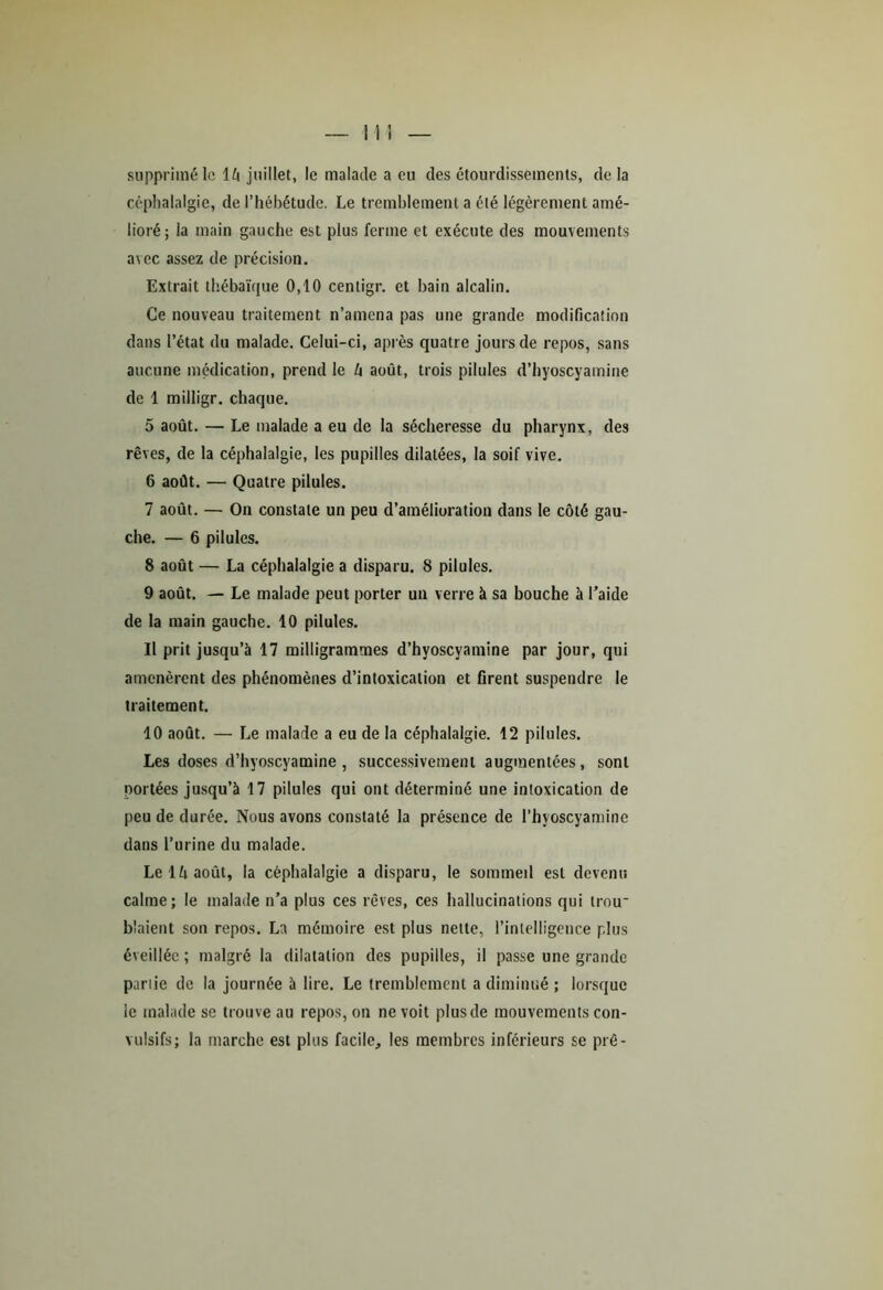 supprimé le \h juillet, le malade a eu des étourdissements, delà céphalalgie, de l’hébétude. Le tremblement a été légèrement amé- lioré; la main gauche est plus ferme et exécute des mouvements avec assez de précision. Extrait thébaïque 0,10 cenligr. et bain alcalin. Ce nouveau traitement n’amena pas une grande modification dans l’état du malade. Celui-ci, après quatre jours de repos, sans aucune médication, prend le h août, trois pilules d’hyoscyamine de 1 milligr. chaque. 5 août. — Le malade a eu de la sécheresse du pharynx, des rêves, de la céphalalgie, les pupilles dilatées, la soif vive. 6 août. — Quatre pilules. 7 août. — On constate un peu d’amélioration dans le côté gau- che. — 6 pilules. 8 août — La céphalalgie a disparu. 8 pilules. 9 août. — Le malade peut porter un verre à sa bouche à l’aide de la main gauche. 10 pilules. Il prit jusqu’à 17 milligrammes d’hyoscyamine par jour, qui amenèrent des phénomènes d’intoxication et firent suspendre le traitement. 10 août. — Le malade a eu de la céphalalgie. 12 pilules. Les doses d’hyoscyamine , successivement augmentées, sont portées jusqu’à 17 pilules qui ont déterminé une intoxication de peu de durée. Nous avons constaté la présence de l’hyoscyamine dans l’urine du malade. Le lfi août, la céphalalgie a disparu, le sommeil est devenu calme; le malade n’a plus ces rêves, ces hallucinations qui trou* blaient son repos. La mémoire est plus nette, l’intelligence plus éveillée ; malgré la dilatation des pupilles, il passe une grande partie de la journée à lire. Le tremblement a diminué ; lorsque le malade se trouve au repos, on ne voit plus de mouvements con- vulsifs; la marche est plus facile, les membres inférieurs se pré-