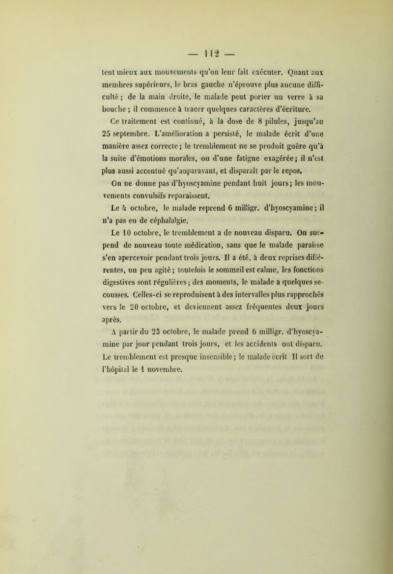 lent mieux aux mouvements qu’on leur fait exécuter. Quant aux membres supérieurs, le bras gauche n’éprouve plus aucune diffi- culté ; de la main droite, le malade peut porter un verre à sa bouche ; il commence à tracer quelques caractères d’écriture. Ce traitement est continué, à la dose de 8 pilules, jusqu’au 25 septembre. L’amélioration a persisté, le malade écrit d’une manière assez correcte; le tremblement ne se produit guère qu’à la suite d’émotions morales, ou d’une fatigue exagérée; il n’est plus aussi accentué qu’auparavant, et disparaît par le repos. On ne donne pas d’hyoscyamine pendant huit jours; les mou- vements convulsifs reparaissent. Le k octobre, le malade reprend 6 milligr. d’hyoscyamine ; il n’a pas eu de céphalalgie. Le 10 octobre, le tremblement a de nouveau disparu. On sus- pend de nouveau toute médication, sans que le malade paraisse s’en apercevoir pendant trois jours. Il a été, à deux reprises diffé- rentes, un peu agité; toutefois le sommeil est calme, les fonctions digestives sont régulières; des moments, le malade a quelques se- cousses. Celles-ci se reproduisent à des intervalles plus rapprochés vers le 20 octobre, et deviennent assez fréquentes deux jours après. A partir du 23 octobre, le malade prend b milligr. d’hyoscya- mine par jour pendant trois jours, et les accidents ont disparu. Le tremblement est presque insensible; le malade écrit II sort de l’hôpital le 1 novembre.