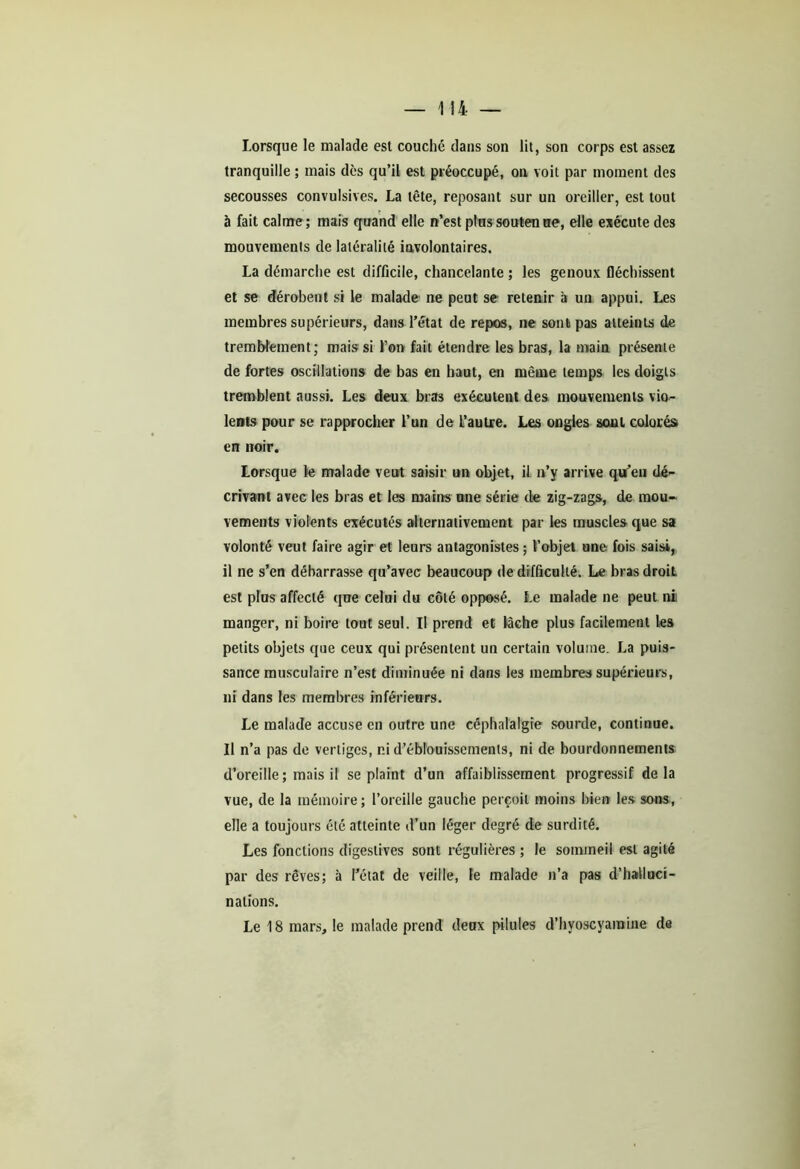 Lorsque le malade est couché dans son lit, son corps est assez tranquille ; mais dès qu’il est préoccupé, on voit par moment des secousses convulsives. La tête, reposant sur un oreiller, est tout à fait calme ; mais quand elle n’est plus soutenue, elle exécute des mouvemenls de latéralité involontaires. La démarche est difficile, chancelante ; les genoux fléchissent et se dérobent si le malade ne peut se retenir à un appui. Les membres supérieurs, dans l’état de repos, ne sont pas atteints de tremblement; mais si l’on fait étendre les bras, la main présente de fortes oscillations de bas en haut, en même temps les doigts tremblent aussi. Les deux bras exécutent des mouvemenls vio- lents pour se rapprocher l’un de L’autre. Les ongles sont colorés» en noir. Lorsque le malade veut saisir un objet, il n’y arrive qu’en dé- crivant avec les bras et les mains une série de zig-zags, de mou» vements violents exécutés alternativement par les muscles que sa volonté veut faire agir et leurs antagonistes ; l’objet une fois saisi, il ne s’en débarrasse qu’avec beaucoup de difficulté. Le bras droit est plus affecté que celui du côté opposé. Le malade ne peut ni manger, ni boire tout seul. Il prend et lâche plus facilement les petits objets que ceux qui présentent un certain volume. La puis- sance musculaire n’est diminuée ni dans les membres supérieurs, ni dans les membres inférieurs. Le malade accuse en outre une céphalalgie sourde, continue. Il n’a pas de vertiges, ni d’éblouissements, ni de bourdonnements d’oreille; mais il se plaint d’un affaiblissement progressif delà vue, de la mémoire; l’oreille gauche perçoit moins bien les sous, elle a toujours été atteinte d’un léger degré de surdité. Les fonctions digestives sont régulières ; le sommeil est agité par des rêves; à l’état de veille, le malade n’a pas d'halluci- nations. Le 18 mars, le malade prend deux pilules d’hyoscyamine de