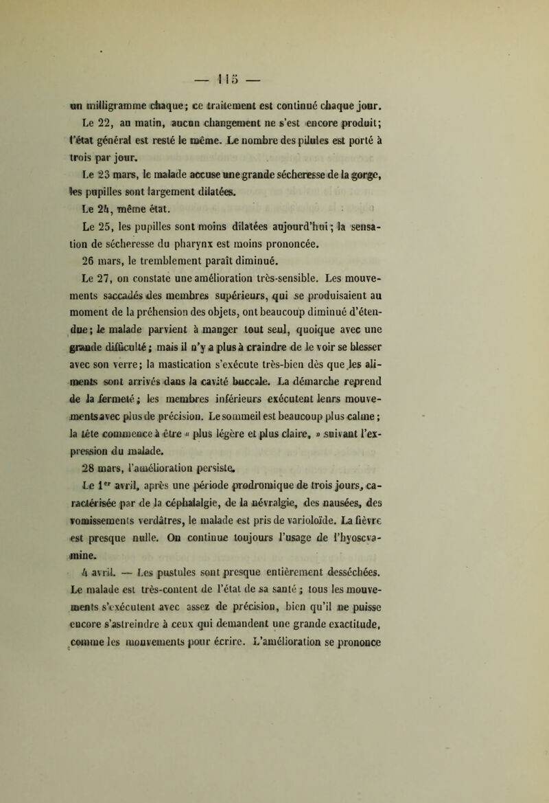 un milligramme chaque; ce traitement est continué chaque jour. Le 22, au matin, aucun changement ne s’est encore produit; l’état général est resté le même. Le nombre des pilules est porté à trois par jour. Le 23 mars, le malade aocuse une grande sécheresse de la gorge, les pupilles sont largement dilatées. Le 24, même état. Le 25, les pupilles sont moins dilatées aujourd’hui; la sensa- tion de sécheresse du pharynx est moins prononcée. 26 mars, le tremblement paraît diminué. Le 27, on constate une amélioration trcs-sensible. Les mouve- ments saccadés des membres supérieurs, qui se produisaient au moment de la préhension des objets, ont beaucoup dimiuué d’éten- due; le malade parvient à manger tout seul, quoique avec une grande difficul té ; mais il n’y a plus à craindre de le voir se blesser avec son verre; la mastication s’exécute très-bien dès que les ali- ments sont arrivés dans la cavité buccale. La démarche reprend de la fermeté ; les membres inférieurs exécutent leurs mouve- menlsavec pius de précision. Le sommeil est beaucoup plus calme ; la tête commence à être « plus légère et plus claire, » .suivant l’ex- pression du malade. 28 mars, l’amélioration persiste. Le 1er avril, après une période prodromique de trois jours, ca- ractérisée par de la céphalalgie, de la névralgie, des nausées, des vomissements verdâtres, le malade est pris de varioloïde. La fièvre est presque nulle. On continue toujours l’usage de l’hyoscva- jnine. 4 avril. — Les pustules sont presque entièrement desséchées. Le malade est très-content de l’état de sa santé ; tous les mouve- ments s’exécutent avec assez de précision, bien qu’il ne puisse cucore s’astreindre à ceux qui demandent une grande exactitude, comme les mouvements pour écrire. L’amélioration se prononce