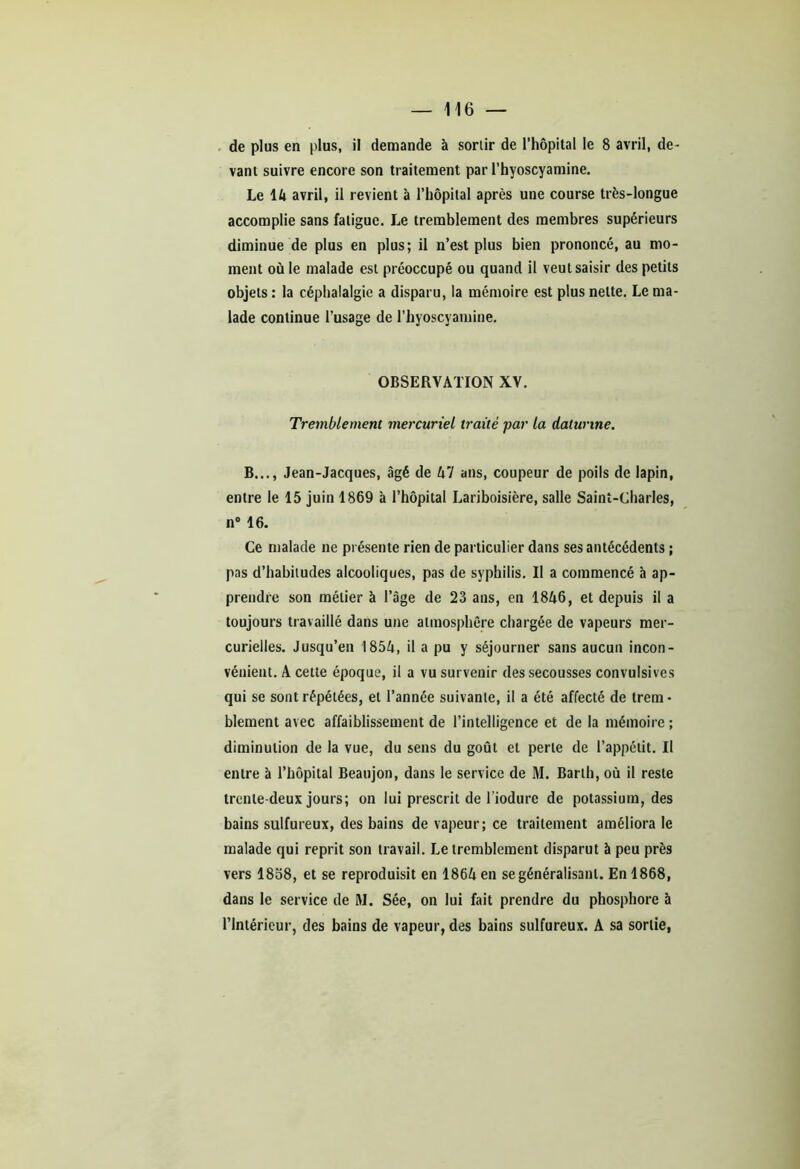 de plus en plus, il demande à sorlir de l’hôpital le 8 avril, de- vant suivre encore son traitement par l’hyoscyamine. Le \k avril, il revient à l’hôpital après une course très-longue accomplie sans fatigue. Le tremblement des membres supérieurs diminue de plus en plus; il n’est plus bien prononcé, au mo- ment où le malade est préoccupé ou quand il veut saisir des petits objets : la céphalalgie a disparu, la mémoire est plus nette. Le ma- lade continue l’usage de l’hyoscyamine. OBSERVATION XV. Tremblement mercuriel traité par la daturme. B..., Jean-Jacques, âgé de A 7 ans, coupeur de poils de lapin, entre le 15 juin 1869 à l’hôpital Lariboisière, salle Saint-Charles, n° 16. Ce malade ne présente rien de particulier dans ses antécédents ; pas d’habitudes alcooliques, pas de syphilis. Il a commencé à ap- prendre son métier à l’âge de 23 ans, en 1846, et depuis il a toujours travaillé dans une atmosphère chargée de vapeurs mer- curielles. Jusqu’en 1854, il a pu y séjourner sans aucun incon- vénient. A cette époque, il a vu survenir des secousses convulsives qui se sont répétées, et l’année suivante, il a été affecté de trem- blement avec affaiblissement de l’intelligence et de la mémoire ; diminution de la vue, du sens du goût et perte de l’appétit. Il entre à l’hôpital Beaujon, dans le service de M. Barth, où il reste trente-deux jours; on lui prescrit de l'iodure de potassium, des bains sulfureux, des bains de vapeur; ce traitement améliora le malade qui reprit son travail. Le tremblement disparut à peu près vers 1858, et se reproduisit en 186Aen se généralisant. En 1868, dans le service de M. Sée, on lui fait prendre du phosphore à l’Intérieur, des bains de vapeur, des bains sulfureux. A sa sortie,