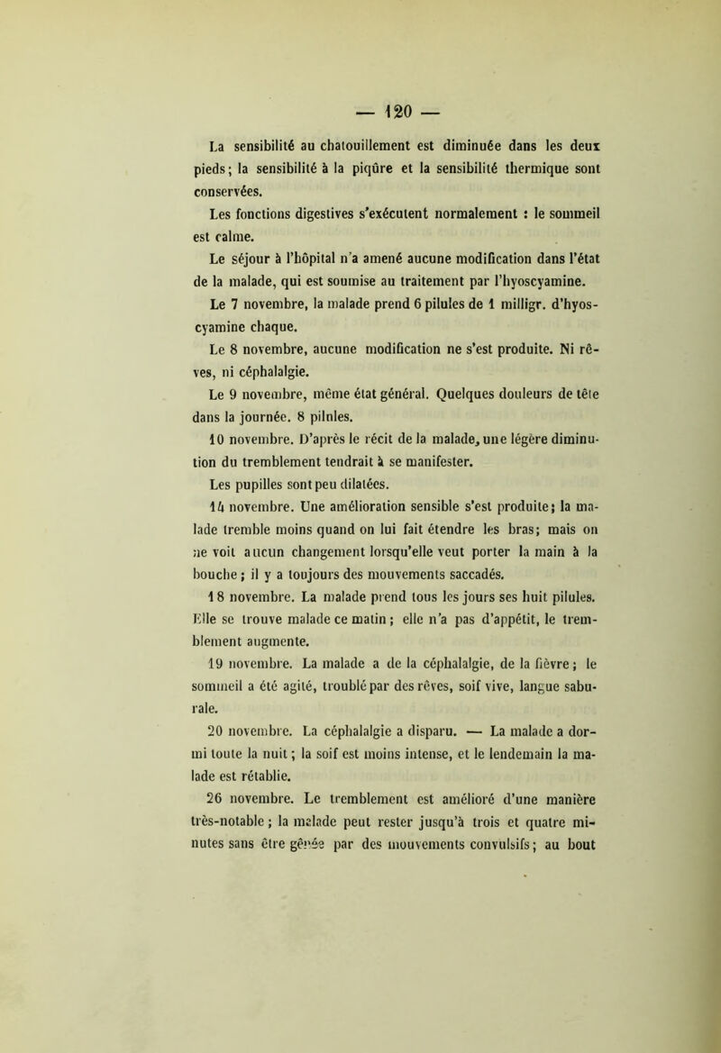 La sensibilité au chatouillement est diminuée dans les deux pieds ; la sensibilité à la piqûre et la sensibilité thermique sont conservées. Les fonctions digestives s'exécutent normalement : le sommeil est calme. Le séjour à l’hôpital n’a amené aucune modification dans l’état de la malade, qui est soumise au traitement par l’hyoscyamine. Le 7 novembre, la malade prend 6 pilules de 1 milligr. d’hyos- cyamine chaque. Le 8 novembre, aucune modification ne s’est produite. Ni rê- ves, ni céphalalgie. Le 9 novembre, même état général. Quelques douleurs de tête dans la journée. 8 pilules. 10 novembre. D’après le récit de la malade, une légère diminu- tion du tremblement tendrait à se manifester. Les pupilles sont peu dilatées. \h novembre. Une amélioration sensible s’est produite; la ma- lade tremble moins quand on lui fait étendre les bras; mais on ne voit aucun changement lorsqu’elle veut porter la main à la bouche ; il y a toujours des mouvements saccadés. 1 8 novembre. La malade prend tous les jours ses huit pilules. Elle se trouve malade ce matin ; elle n’a pas d’appétit, le trem- blement augmente. 19 novembre. La malade a de la céphalalgie, de la fièvre ; le sommeil a été agité, troublé par des rêves, soif vive, langue sabu- rale. 20 novembre. La céphalalgie a disparu. — La malade a dor- mi toute la nuit ; la soif est moins intense, et le lendemain la ma- lade est rétablie. 26 novembre. Le tremblement est amélioré d’une manière très-notable; la malade peut rester jusqu’à trois et quatre mi- nutes sans être gênée par des mouvements convulsifs ; au bout