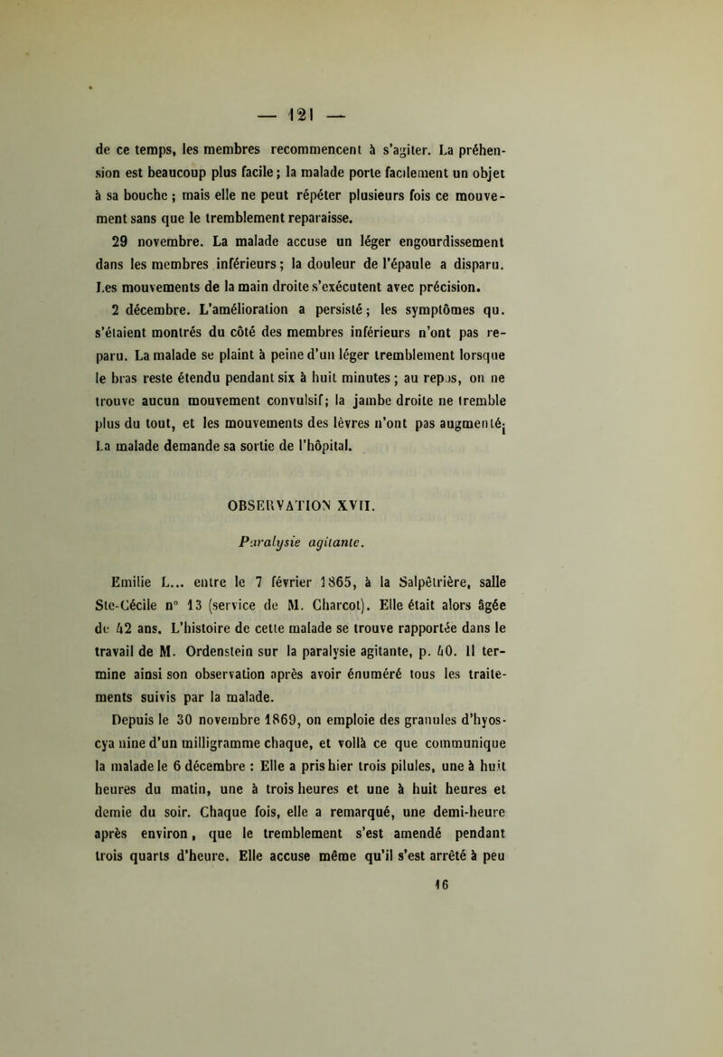 de ce temps, les membres recommencent à s’agiter. La préhen- sion est beaucoup plus facile; la malade porte facilement un objet à sa bouche ; mais elle ne peut répéter plusieurs fois ce mouve- ment sans que le tremblement reparaisse. 29 novembre. La malade accuse un léger engourdissement dans les membres inférieurs; la douleur de l’épaule a disparu. I.es mouvements de la main droite s’exécutent avec précision. 2 décembre. L’amélioration a persisté; les symptômes qu. s’étaient montrés du côté des membres inférieurs n’ont pas re- paru. La malade se plaint à peine d’un léger tremblement lorsque le bras reste étendu pendant six à huit minutes ; au repas, on ne trouve aucun mouvement convulsif; la jambe droite ne tremble plus du tout, et les mouvements des lèvres n’ont pas augmenté; La malade demande sa sortie de l’hôpital. OBSERVATION' XVII. Paralysie agitante. Emilie L... entre le 7 février 1865, à la Salpêtrière, salle Ste-Cécile n° 13 (service de M. Charcot). Elle était alors âgée de A2 ans. L’histoire de cette malade se trouve rapportée dans le travail de M. Ordenstein sur la paralysie agitante, p. h0. Il ter- mine ainsi son observation après avoir énuméré tous les traite- ments suivis par la malade. Depuis le 30 novembre 1869, on emploie des granules d’hyos- cya nine d’un milligramme chaque, et voilà ce que communique la malade le 6 décembre : Elle a pris hier trois pilules, une à huit heures du matin, une à trois heures et une à huit heures et demie du soir. Chaque fois, elle a remarqué, une demi-heure après environ, que le tremblement s’est amendé pendant trois quarts d’heure. Elle accuse même qu’il s’est arrêté à peu 16
