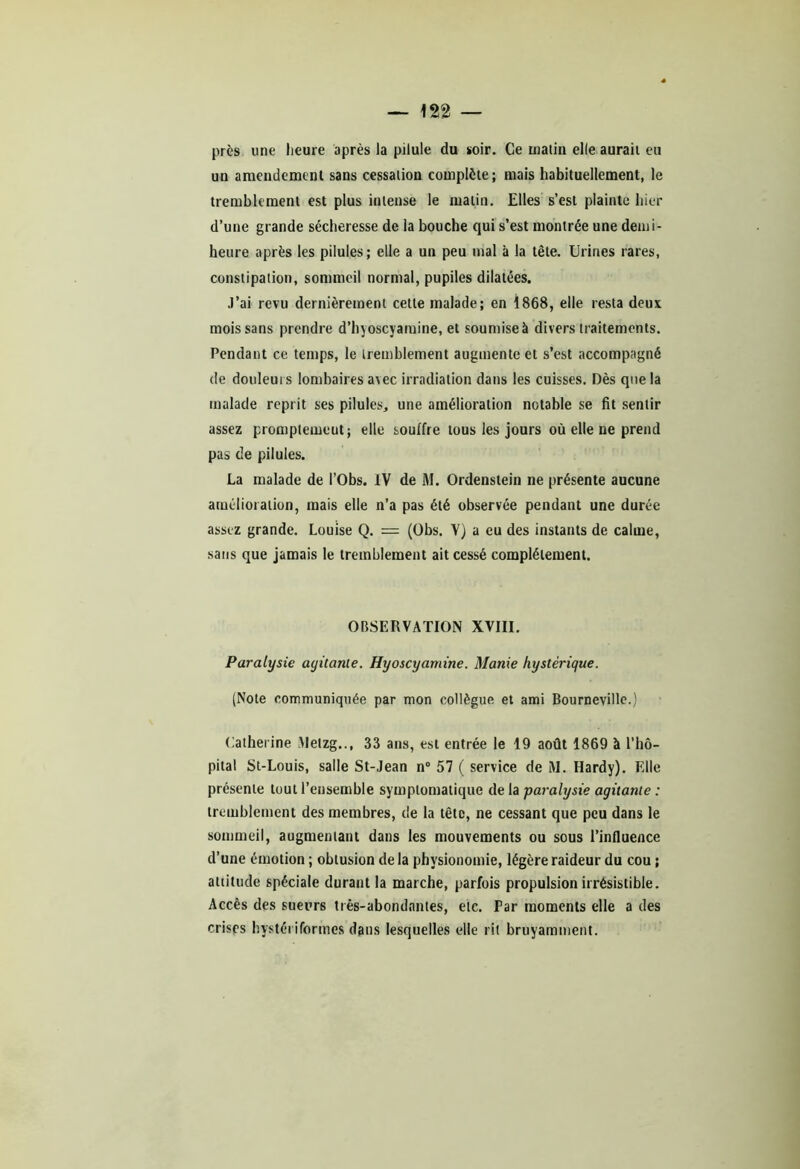 près «ne heure après la pilule du soir. Ce matin elle aurait eu un amendement sans cessation complète; mais habituellement, le tremblement est plus intense le malin. Elles s’est plainte hier d’une grande sécheresse de la bouche qui s’est montrée une demi- heure après les pilules; elle a un peu mal à la tête. Urines rares, constipation, sommeil normal, pupiles dilatées. J’ai revu dernièrement cette malade; en 1868, elle resta deux mois sans prendre d’hyoscyamine, et soumise à divers traitements. Pendant ce temps, le tremblement augmente et s’est accompagné de douleuis lombaires a\ec irradiation dans les cuisses. Dès que la malade reprit ses pilules, une amélioration notable se fit sentir assez promptemeut; elle souffre tous les jours où elle ne prend pas de pilules. La malade de l’Obs. IV de M. Ordenstein ne présente aucune amélioration, mais elle n’a pas été observée pendant une durée assez grande. Louise Q. = (Obs. Y) a eu des instants de calme, sans que jamais le tremblement ait cessé complètement. OBSERVATION XVIII. Paralysie agitante. Hyoscyamine. Manie hystérique. (Note communiquée par mon collègue et ami Bourneville.) Catherine Metzg.., 33 ans, est entrée le 19 août 1869 à l’hô- pital St-Louis, salle St-Jean n° 57 ( service de M. Hardy). Elle présente tout l’ensemble symptomatique de la paralysie agitante : tremblement des membres, de la tête, ne cessant que peu dans le sommeil, augmentant dans les mouvements ou sous l’influence d’une émotion ; obtusion de la physionomie, légère raideur du cou ; attitude spéciale durant la marche, parfois propulsion irrésistible. Accès des sueurs très-abondantes, etc. Par moments elle a des crises hystéi iformes dans lesquelles elle rit bruyamment.