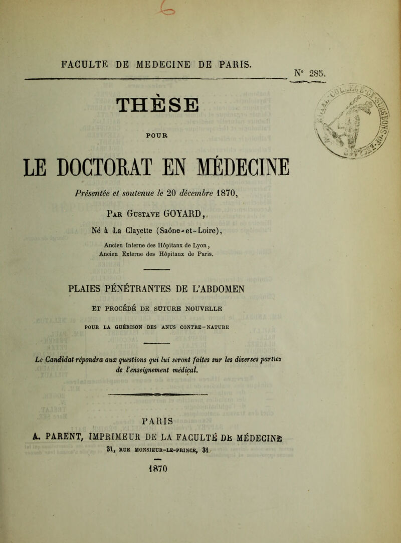 N° 285. THÈSE POUR LE DOCTORAT EN MÉDECINE Présentée et soutenue le 20 décembre 1870, Par Gustave GOYARD, Né à La Clayette (Saône-et-Loire), Ancien Interne des Hôpitanx de Lyon, Ancien Externe des Hôpitaux de Paris. PLAIES PÉNÉTRANTES DE L’ARDOMEN ET PROCÉDÉ DE SUTURE NOUVELLE POUR LA GUÉRISON DES ANUS CONTRE-NATURE Le Candidat répondra aux questions qui lui seront faites sur les diverses parties de l'enseignement médical. PARIS A. PARENT, IMPRIMEUR DE LA FACULTÉ DE MÉDECINE 31, RUE MONSIEUR—LE-PRINCE, 3î 1870