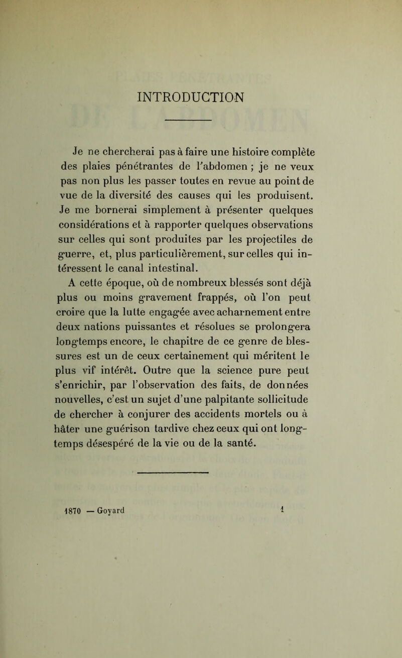 INTRODUCTION Je ne chercherai pas à faire une histoire complète des plaies pénétrantes de l'abdomen ; je ne veux pas non plus les passer toutes en revue au point de vue de la diversité des causes qui les produisent. Je me bornerai simplement à présenter quelques considérations et à rapporter quelques observations sur celles qui sont produites par les projectiles de guerre, et, plus particulièrement, sur celles qui in- téressent le canal intestinal. A cette époque, où de nombreux blessés sont déjà plus ou moins gravement frappés, où l’on peut croire que la lutte engagée avec acharnement entre deux nations puissantes et résolues se prolongera longtemps encore, le chapitre de ce g*enre de bles- sures est un de ceux certainement qui méritent le plus vif intérêt. Outre que la science pure peut s’enrichir, par l’observation des faits, de données nouvelles, c’est, un sujet d’une palpitante sollicitude de chercher à conjurer des accidents mortels ou à hâter une guérison tardive chez ceux qui ont long- temps désespéré de la vie ou de la santé. 1870 — Goyard A