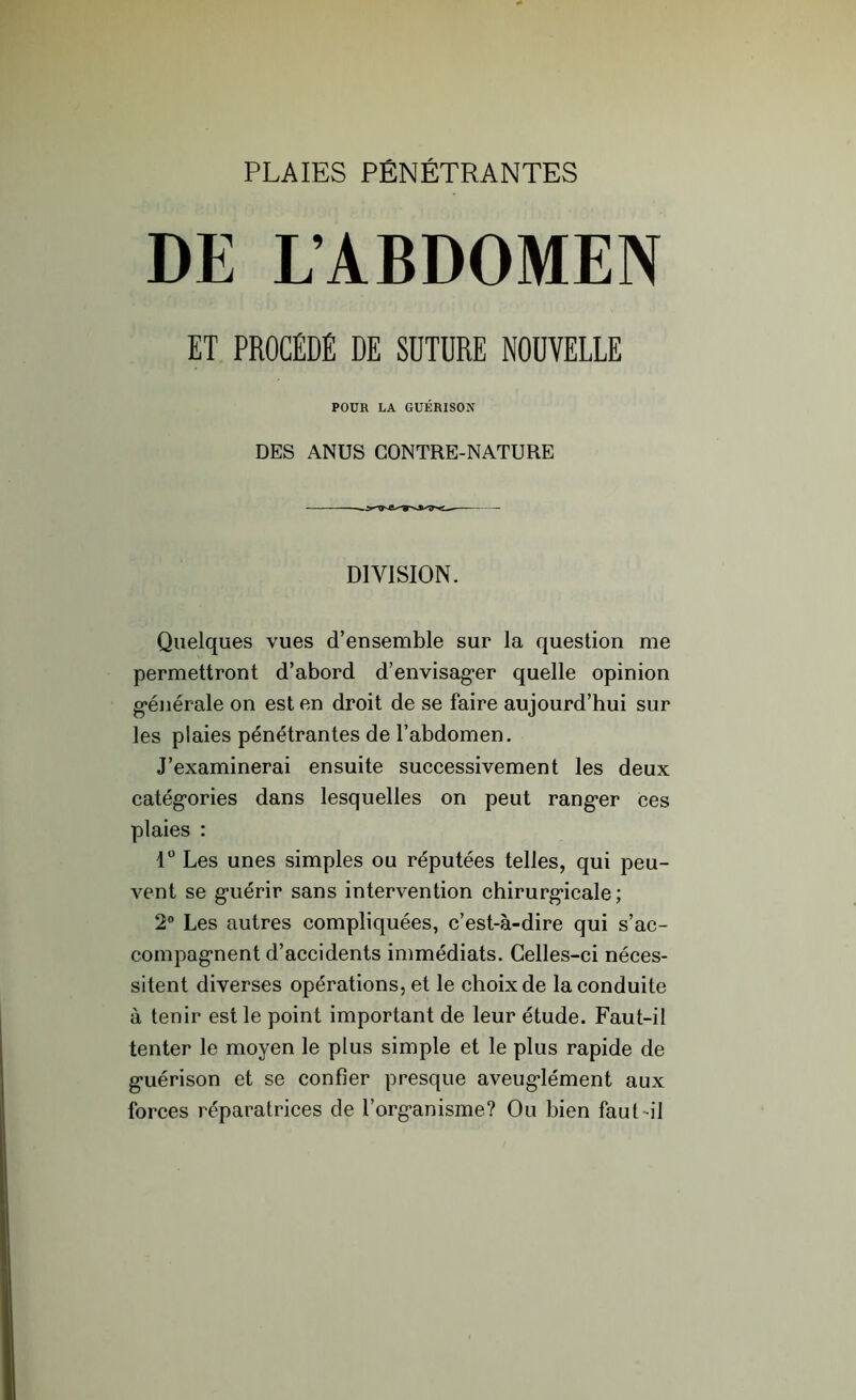 PLAIES PÉNÉTRANTES DE L’ABDOMEN ET PROCÉDÉ DE SDTÜRE NOUVELLE POUR LA GUÉRISON DES ANUS CONTRE-NATURE DIVISION. Quelques vues d’ensemble sur la question me permettront d’abord d’envisag*er quelle opinion générale on est en droit de se faire aujourd’hui sur les plaies pénétrantes de l’abdomen. J’examinerai ensuite successivement les deux catégories dans lesquelles on peut ranger ces plaies : 1° Les unes simples ou réputées telles, qui peu- vent se guérir sans intervention chirurgicale; 2° Les autres compliquées, c’est-à-dire qui s’ac- compagnent d’accidents immédiats. Celles-ci néces- sitent diverses opérations, et le choix de la conduite à tenir est le point important de leur étude. Faut-il tenter le moyen le plus simple et le plus rapide de guérison et se confier presque aveuglément aux forces réparatrices de l’organisme? Ou bien faut-il