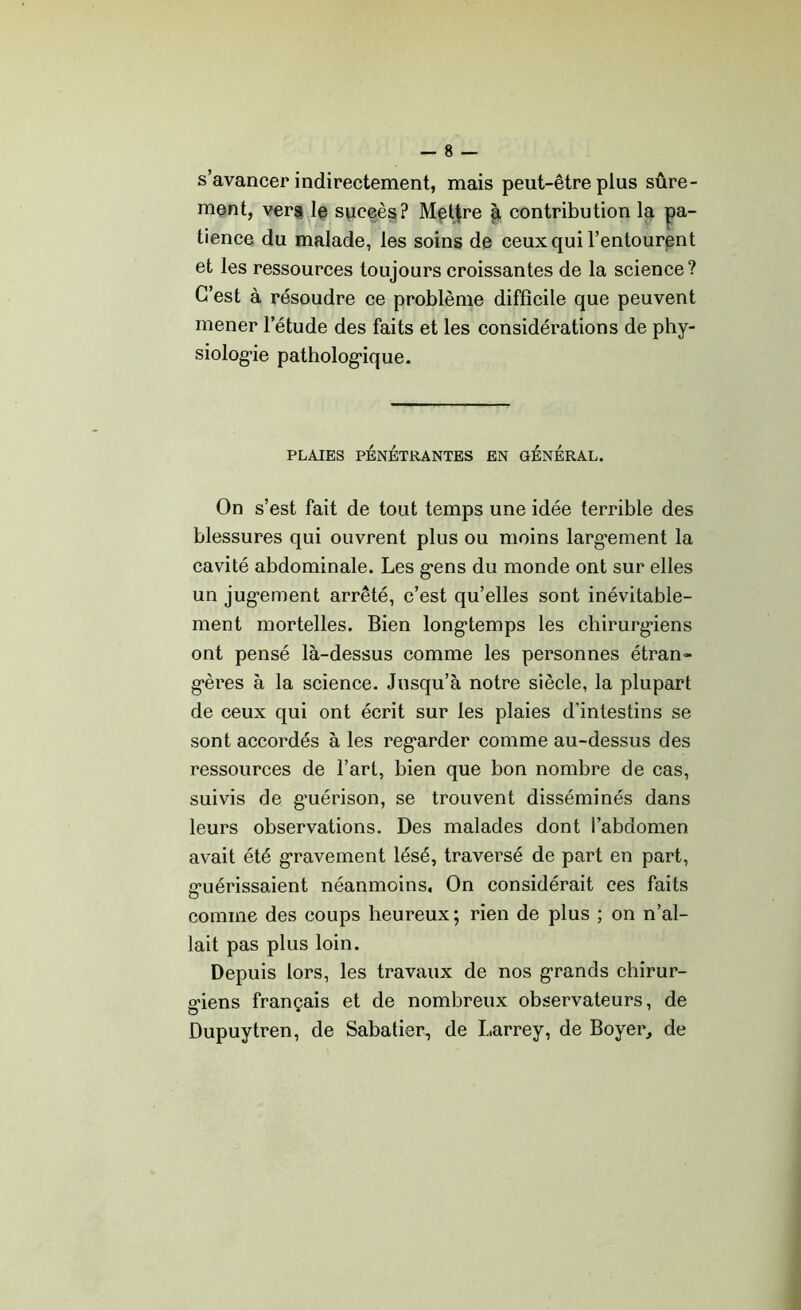 s’avancer indirectement, mais peut-être plus sûre- ment, vers le succès? Mettre à contribution la pa- tience du malade, les soins de ceux qui l’entourent et les ressources toujours croissantes de la science? C’est à résoudre ce problème difficile que peuvent mener l’étude des faits et les considérations de phy- siologie pathologique. PLAIES PÉNÉTRANTES EN GÉNÉRAL. On s’est fait de tout temps une idée terrible des blessures qui ouvrent plus ou moins largement la cavité abdominale. Les gens du monde ont sur elles un jugement arrêté, c’est qu’elles sont inévitable- ment mortelles. Bien longtemps les chirurgiens ont pensé là-dessus comme les personnes étran- gères à la science. Jusqu’à notre siècle, la plupart de ceux qui ont écrit sur les plaies d’intestins se sont accordés à les regarder comme au-dessus des ressources de l’art, bien que bon nombre de cas, suivis de g’uérison, se trouvent disséminés dans leurs observations. Des malades dont l’abdomen avait été gravement lésé, traversé de part en part, guérissaient néanmoins. On considérait ces faits comme des coups heureux; rien de plus ; on n’al- lait pas plus loin. Depuis lors, les travaux de nos grands chirur- giens français et de nombreux observateurs, de Dupuytren, de Sabatier, de Larrey, de Boyer, de