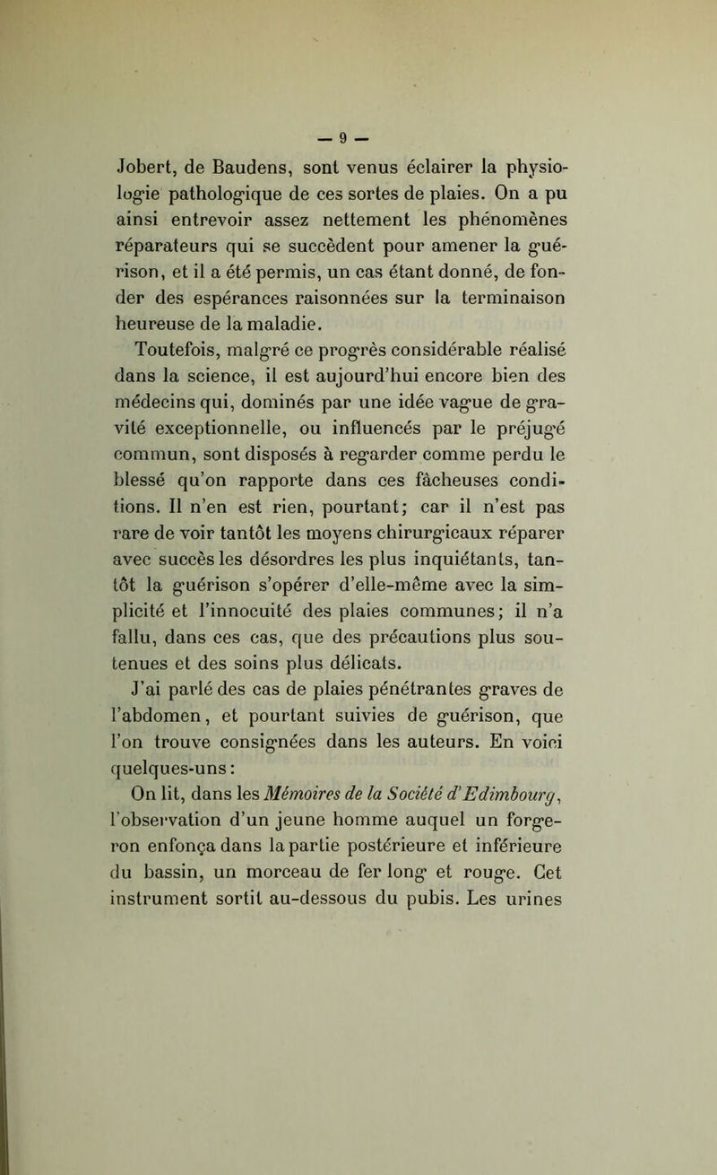 Jobert, de Baudens, sont venus éclairer la physio- logie pathologique de ces sortes de plaies. On a pu ainsi entrevoir assez nettement les phénomènes réparateurs qui se succèdent pour amener la gué- rison, et il a été permis, un cas étant donné, de fon - der des espérances raisonnées sur la terminaison heureuse de la maladie. Toutefois, malgré ce progrès considérable réalisé dans la science, il est aujourd’hui encore bien des médecins qui, dominés par une idée vague de gra- vité exceptionnelle, ou influencés par le préjug’é commun, sont disposés à regarder comme perdu le blessé qu’on rapporte dans ces fâcheuses condi- tions. Il n’en est rien, pourtant; car il n’est pas rare de voir tantôt les moyens chirurgicaux réparer avec succès les désordres les plus inquiétants, tan- tôt la guérison s’opérer d’elle-même avec la sim- plicité et l’innocuité des plaies communes; il n’a fallu, dans ces cas, que des précautions plus sou- tenues et des soins plus délicats. J’ai parlé des cas de plaies pénétrantes graves de l’abdomen, et pourtant suivies de guérison, que l’on trouve consignées dans les auteurs. En voici quelques-uns : On lit, dans les Mémoires de la Société d’Edimbourg, fobservation d’un jeune homme auquel un forge- ron enfonça dans la partie postérieure et inférieure du bassin, un morceau de fer long et rouge. Cet instrument sortit au-dessous du pubis. Les urines