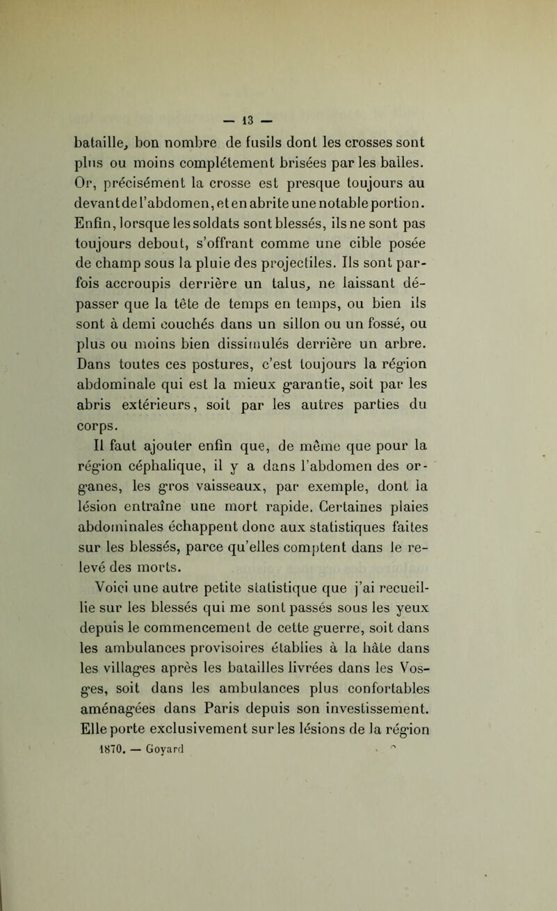 bataille, bon nombre de fusils dont les crosses sont plus ou moins complètement brisées par les balles. Or, précisément la crosse est presque toujours au devant de l’abdom en, et en abrite une notable portio n. Enfin, lorsque les soldats sont blessés, ils ne sont pas toujours debout, s’offrant comme une cible posée de champ sous la pluie des projectiles. Ils sont par- fois accroupis derrière un talus, ne laissant dé- passer que la tête de temps en temps, ou bien ils sont à demi couchés dans un sillon ou un fossé, ou plus ou moins bien dissimulés derrière un arbre. Dans toutes ces postures, c’est toujours la rég-ion abdominale qui est la mieux garantie, soit par les abris extérieurs, soit par les autres parties du corps. Il faut ajouter enfin que, de même que pour la régâon céphalique, il y a dans l’abdomen des or- g’anes, les gros vaisseaux, par exemple, dont la lésion entraîne une mort rapide. Certaines plaies abdominales échappent donc aux statistiques faites sur les blessés, parce qu’elles comptent dans Je re- levé des morts. Voici une autre petite statistique que j’ai recueil- lie sur les blessés qui me sont passés sous les yeux depuis le commencement de cette g'uerre, soit dans les ambulances provisoires établies à la hâte dans les villages après les batailles livrées dans les Vos- ges, soit dans les ambulances plus confortables aménagées dans Paris depuis son investissement. Elle porte exclusivement sur les lésions de la régâon 1870. — Goyard . °