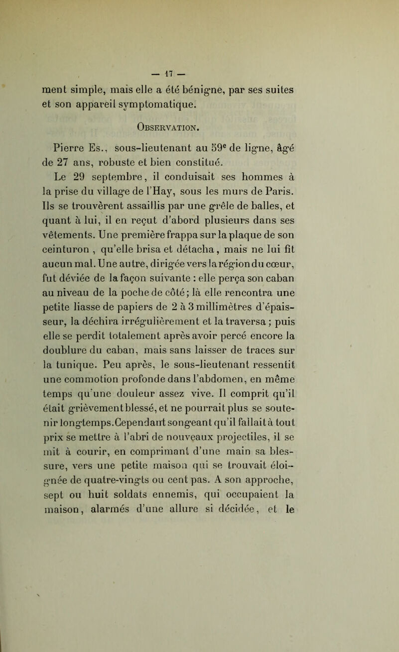 ment simple, mais elle a été bénigne, par ses suites et son appareil symptomatique. Observation. Pierre Es., sous-lieutenant au 59e de ligne, âg'é de 27 ans, robuste et bien constitué. Le 29 septembre, il conduisait ses hommes à la prise du villag-e de l’Hay, sous les murs de Paris. Ils se trouvèrent assaillis par une grêle de balles, et quant à lui, il en reçut d’abord plusieurs dans ses vêtements. Une première frappa sur la plaque de son ceinturon , qu’elle brisa et détacha, mais ne lui fît aucun mal. Une autre, dirigée vers larégrondu cœur, fut déviée de la façon suivante : elle perça son caban au niveau de la poche de côté; là elle rencontra une petite liasse de papiers de 2 à 3 millimètres d’épais- seur, la déchira irrégnlièrement et la traversa ; puis elle se perdit totalement après avoir percé encore la doublure du caban, mais sans laisser de traces sur la tunique. Peu après, le sous-lieutenant ressentit une commotion profonde dans l’abdomen, en même temps qu'une douleur assez vive. Il comprit qu’il était grièvement blessé, et ne pourrait plus se soute- nir long-temps. Cependant songeant qu’il fallait à tout prix se mettre à l’abri de nouveaux projectiles, il se mit à courir, en comprimant d’une main sa bles- sure, vers une petite maison qui se trouvait éloi- gnée de quatre-ving'ts ou cent pas. A son approche, sept ou huit soldats ennemis, qui occupaient la maison, alarmés d’une allure si décidée, et le