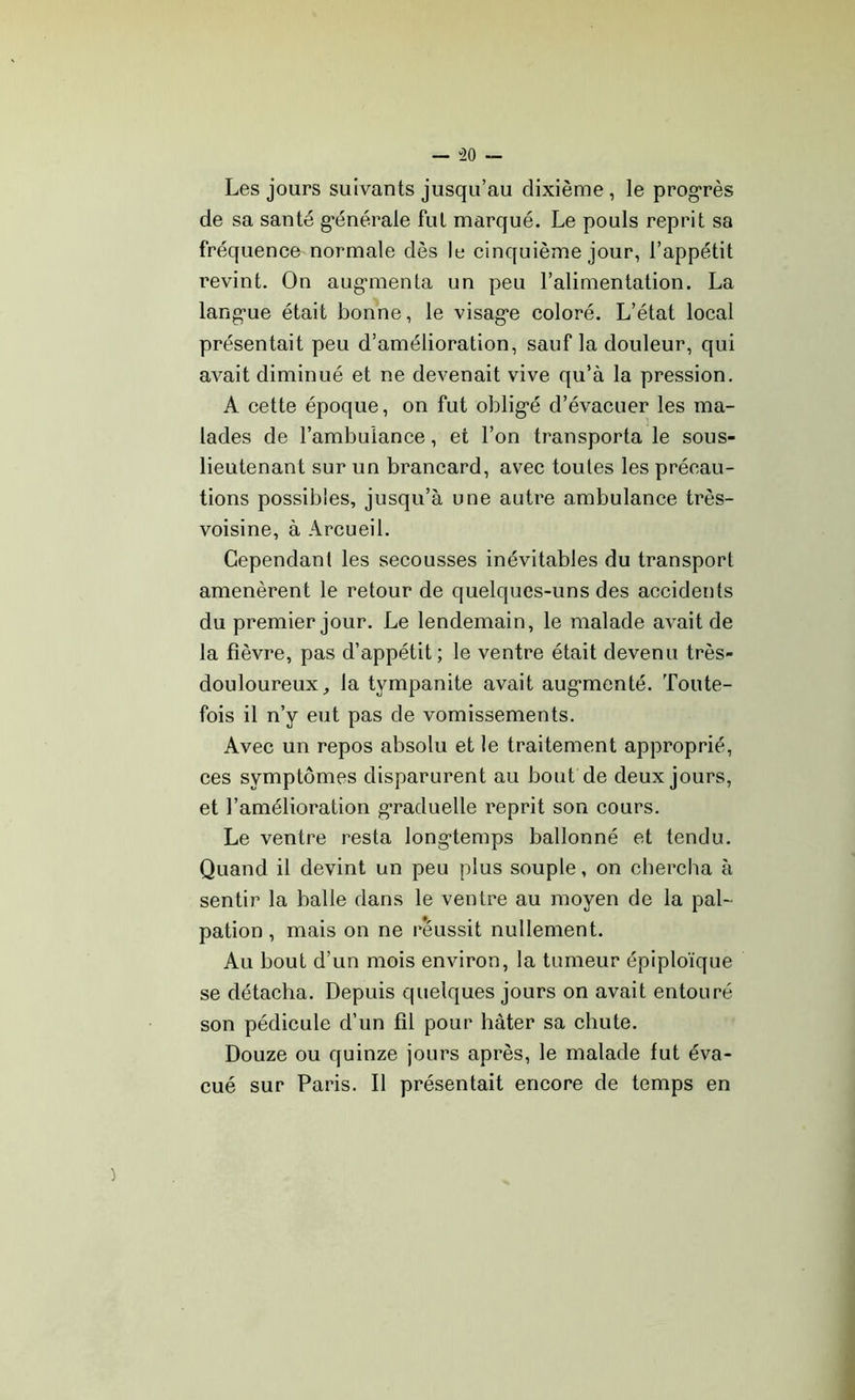 — “20 Les jours suivants jusqu’au dixième, le progrès de sa santé générale fut marqué. Le pouls reprit sa fréquence normale dès le cinquième jour, l’appétit revint. On aug*menta un peu l’alimentation. La lang'ue était bonne, le visag’e coloré. L’état local présentait peu d’amélioration, sauf la douleur, qui avait diminué et ne devenait vive qu’à la pression. A cette époque, on fut oblig’é d’évacuer les ma- lades de l’ambulance, et l’on transporta le sous- lieutenant sur un brancard, avec toutes les précau- tions possibles, jusqu’à une autre ambulance très- voisine, à Arcueil. Cependant les secousses inévitables du transport amenèrent le retour de quelques-uns des accidents du premier jour. Le lendemain, le malade avait de la fièvre, pas d’appétit ; le ventre était devenu très- douloureux , la tympanite avait auganenté. Toute- fois il n’y eut pas de vomissements. Avec un repos absolu et le traitement approprié, ces symptômes disparurent au bout de deux jours, et l’amélioration graduelle reprit son cours. Le ventre resta longtemps ballonné et tendu. Quand il devint un peu plus souple, on chercha à sentir la balle dans le ventre au moyen de la pal- pation , mais on ne réussit nullement. Au bout d’un mois environ, la tumeur épiploïque se détacha. Depuis quelques jours on avait entouré son pédicule d’un fil pour hâter sa chute. Douze ou quinze jours après, le malade fut éva- cué sur Paris. Il présentait encore de temps en