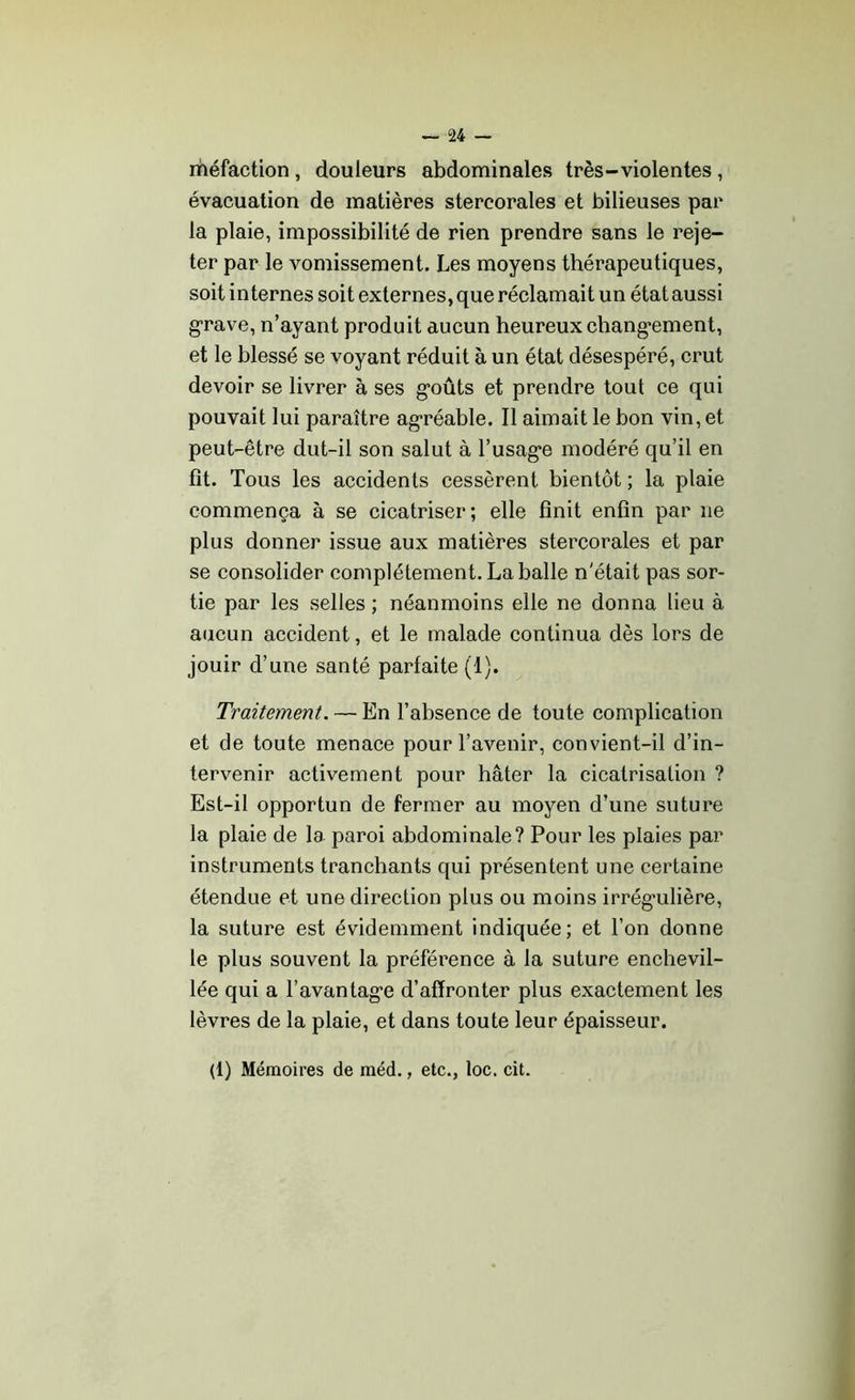 méfaction, douleurs abdominales très-violentes, évacuation de matières stercorales et bilieuses par la plaie, impossibilité de rien prendre sans le reje- ter par le vomissement. Les moyens thérapeutiques, soit internes soit externes, que réclamait un état aussi grave, n’ayant produit aucun heureux changement, et le blessé se voyant réduit à un état désespéré, crut devoir se livrer à ses goûts et prendre tout ce qui pouvait lui paraître agréable. Il aimait le bon vin, et peut-être dut-il son salut à l’usage modéré qu’il en fît. Tous les accidents cessèrent bientôt ; la plaie commença à se cicatriser; elle finit enfin par ne plus donner issue aux matières stercorales et par se consolider complètement. La balle n'était pas sor- tie par les selles ; néanmoins elle ne donna lieu à aucun accident, et le malade continua dès lors de jouir d’une santé parfaite (1). Traitement. — En l’absence de toute complication et de toute menace pour l’avenir, convient-il d’in- tervenir activement pour hâter la cicatrisation ? Est-il opportun de fermer au moyen d’une suture la plaie de la paroi abdominale? Pour les plaies par instruments tranchants qui présentent une certaine étendue et une direction plus ou moins irrégulière, la suture est évidemment indiquée; et l’on donne le plus souvent la préférence à la suture enchevil- lée qui a l’avantage d’affronter plus exactement les lèvres de la plaie, et dans toute leur épaisseur. (1) Mémoires de méd., etc., loc. cit.