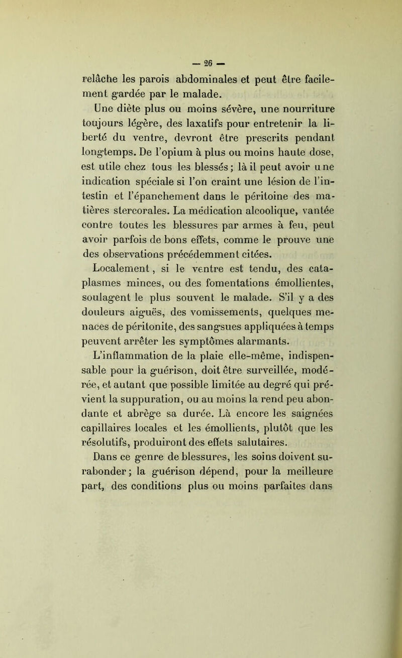 relâche les parois abdominales et peut être facile- ment gardée par le malade. Une diète plus ou moins sévère, une nourriture toujours légère, des laxatifs pour entretenir la li- berté du ventre, devront être prescrits pendant longtemps. De l’opium à plus ou moins haute dose, est utile chez tous les blessés; là il peut avoir une indication spéciale si l’on craint une lésion de l’in- testin et l’épanchement dans le péritoine des ma- tières stercorales. La médication alcoolique, vantée contre toutes les blessures par armes à feu, peut avoir parfois de bons effets, comme le prouve une des observations précédemment citées. Localement, si le ventre est tendu, des cata- plasmes minces, ou des fomentations émollientes, soulagent le plus souvent le malade. S’il y a des douleurs aiguës, des vomissements, quelques me- naces de péritonite, des sangsues appliquées à temps peuvent arrêter les symptômes alarmants. L’inflammation de la plaie elle-même, indispen- sable pour la guérison, doit être surveillée, modé- rée, et autant que possible limitée au degré qui pré- vient la suppuration, ou au moins la rend peu abon- dante et abrège sa durée. Là encore les saignées capillaires locales et les émollients, plutôt que les résolutifs, produiront des effets salutaires. Dans ce genre de blessures, les soins doivent su- rabonder; la guérison dépend, pour la meilleure part, des conditions plus ou moins parfaites dans