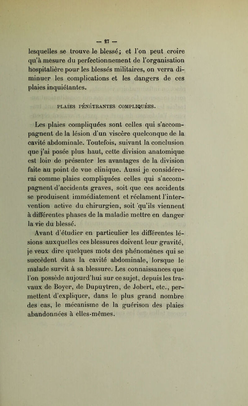 lesquelles se trouve le blessé; et l’on peut croire qu’à mesure du perfectionnement de l'organisation hospitalière pour les blessés militaires, on verra di- minuer les complications et les dangers de ces plaies inquiélantes. PLAIES PÉNÉTRANTES COMPLIQUEES. Les plaies compliquées sont celles qui s’accom- pagnent de la lésion d’un viscère quelconque de la cavité abdominale. Toutefois, suivant la conclusion que j’ai posée plus haut, cette division anatomique est loin de présenter les avantages de la division faite au point de vue clinique. Aussi je considére- rai comme plaies compliquées celles qui s’accom- pagnent d’accidents graves, soit que ces accidents se produisent immédiatement et réclament l’inter- vention active du chirurgien, soit qu’ils viennent à différentes phases de la maladie mettre en danger la vie du blessé. Avant d’étudier en particulier les différentes lé- sions auxquelles ces blessures doivent leur gravité, je veux dire quelques mots des phénomènes qui se succèdent dans la cavité abdominale, lorsque le malade survit à sa blessure. Les connaissances que l’on possède aujourd’hui sur ce sujet, depuis les tra- vaux de Boyer, de Dupuytren, de Jobert, etc., per- mettent d’expliquer, dans le plus grand nombre des cas, le mécanisme de la guérison des plaies abandonnées à elles-mêmes.