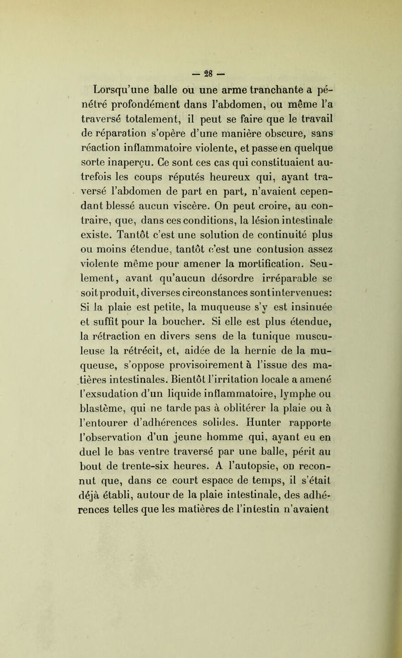 Lorsqu’une balle ou une arme tranchante a pé- nétré profondément dans l’abdomen, ou même l’a traversé totalement, il peut se faire que le travail de réparation s’opère d’une manière obscure, sans réaction inflammatoire violente, et passe en quelque sorte inaperçu. Ce sont ces cas qui constituaient au- trefois les coups réputés heureux qui, ayant tra- versé l’abdomen de part en part, n’avaient cepen- dant blessé aucun viscère. On peut croire, au con- traire, que, dans ces conditions, la lésion intestinale existe. Tantôt c’est une solution de continuité plus ou moins étendue, tantôt c’est une contusion assez violente même pour amener la mortification. Seu- lement, avant qu’aucun désordre irréparable se soit produit, diverses circonstances sont intervenues: Si la plaie est petite, la muqueuse s’v est insinuée et suffit pour la boucher. Si elle est plus étendue, la rétraction en divers sens de la tunique muscu- leuse la rétrécit, et, aidée de la hernie de la mu- queuse, s’oppose provisoirement à l’issue des ma- tières intestinales. Bientôt l’irritation locale a amené l’exsudation d’un liquide inflammatoire, lymphe ou blastème, qui ne tarde pas à oblitérer la plaie ou à l’entourer d’adhérences solides. Hunter rapporte l’observation d’un jeune homme qui, ayant eu en duel le bas ventre traversé par une balle, périt au bout de trente-six heures. A l’autopsie, on recon- nut que, dans ce court espace de temps, il s’était déjà établi, autour de la plaie intestinale, des adhé- rences telles que les matières de l’intestin n’avaient