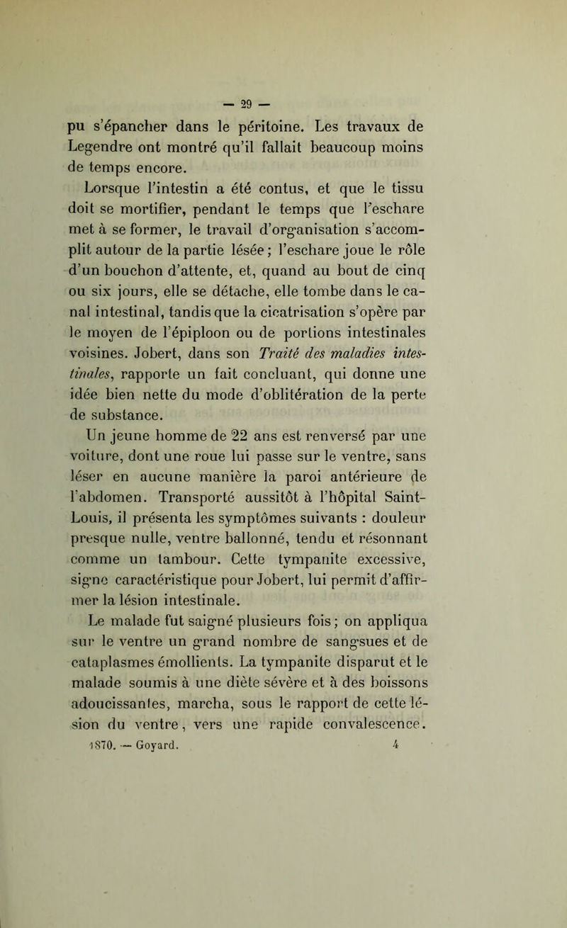 pu s’épancher dans le péritoine. Les travaux de Legendre ont montré qu’il fallait beaucoup moins de temps encore. Lorsque l’intestin a été contus, et que le tissu doit se mortifier, pendant le temps que l'eschare met à se former, le travail d’organisation s’accom- plit autour de la partie lésée; l’eschare joue le rôle d’un bouchon d’attente, et, quand au bout de cinq ou six jours, elle se détache, elle tombe dans le ca- nal intestinal, tandis que la cicatrisation s’opère par le moyen de l’épiploon ou de portions intestinales voisines. Jobert, dans son Traité des maladies intes- tinales, rapporte un fait concluant, qui donne une idée bien nette du mode d’oblitération de la perte de substance. Un jeune homme de 22 ans est renversé par une voilure, dont une roue lui passe sur le ventre, sans léser en aucune manière la paroi antérieure de l’abdomen. Transporté aussitôt à l’hôpital Saint- Louis, il présenta les symptômes suivants : douleur presque nulle, ventre ballonné, tendu et résonnant comme un tambour. Cette tympanite excessive, signe caractéristique pour Jobert, lui permit d’affir- mer la lésion intestinale. Le malade fut saigné plusieurs fois; on appliqua sur le ventre un grand nombre de sangsues et de cataplasmes émollients. La tympanite disparut et le malade soumis à une diète sévère et à des boissons adoucissantes, marcha, sous le rapport de cette lé- sion du ventre, vers une rapide convalescence. oSTO. — Goyard. 4