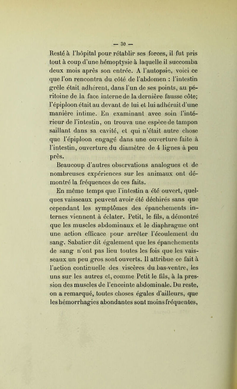 Resté à l’hôpital pour rétablir ses forces, il fut pris tout à coup d’une hémoptysie à laquelle il succomba deux mois après son entrée. A l’autopsie, voici ce que l’on rencontra du côté de l’abdomen : l’intestin grêle était adhérent, dans l’un de ses points, au pé- ritoine de la face interne de la dernière fausse côte; l’épiploon était au devant de lui et lui adhérait d’une manière intime. En examinant avec soin l’inté- rieur de l’intestin, on trouva une espèce de tampon saillant dans sa cavité, et qui n’était autre chose que l’épiploon eng’ag’é dans une ouverture faite à l’intestin, ouverture du diamètre de 4 lig-nes à peu près. Beaucoup d’autres observations analogies et de nombreuses expériences sur les animaux ont dé- montré la fréquences de ces faits. En même temps que l’intestin a été ouvert, quel- ques vaisseaux peuvent avoir été déchirés sans que cependant les symptômes des épanchements in- ternes viennent à éclater. Petit, le fils, a démontré que les muscles abdominaux et le diaphrag-me ont une action efficace pour arrêter l’écoulement du sang’. Sabatier dit également que les épanchements de sang1 n’ont pas lieu toutes les fois que les vais- seaux un peu gros sont ouverts. Il attribue ce fait à l’action continuelle des viscères du bas-ventre, les uns sur les autres et, comme Petit le fils, à la pres- sion des muscles de l’enceinte abdominale. Du reste, on a remarqué, toutes choses ég*ales d’ailleurs, que leshémorrhag'ies abondantes sont moins fréquentes,