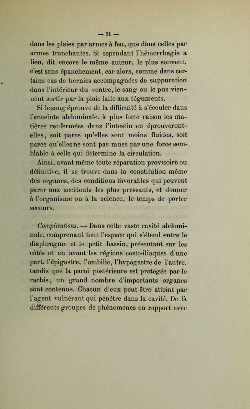 dans les plaies par armes à feu, que dans celles par armes tranchantes. Si cependant l’hémorrhagie a lieu, dit encore le même auteur, le plus souvent, c’est sans épanchement, car alors, comme dans cer- tains cas de hernies accompagnées de suppuration dans l’intérieur du ventre, le sang ou le pus vien- nent sortir par la plaie laite aux téguments. Si le sang éprouve de la difficulté à s’écouler dans l’enceinte abdominale, à plus forte raison les ma- tières renfermées dans l’intestin en éprouveront- elles, soit parce qu’elles sont moins fluides, soit parce qu’elles ne sont pas mues par une force sem- blable à celle qui détermine la circulation. Ainsi, avant même toute réparation provisoire ou définitive, il se trouve dans la constitution même des organes, des conditions favorables qui peuvent parer aux accidents les plus pressants, et donner à l’organisme ou à la science, le temps de porter secours. Complications. — Dans cette vaste cavité abdomi- nale, comprenant tout l’espace qui s’étend entre le diaphragme et le petit bassin, présentant sur les côtés et en avant les régions costo-iliaques d’une part, l’épigastre, l’ombilic, l’hypogastre de l’autre, tandis que la paroi postérieure est protégée par le rachis, un grand nombre d’importants organes sont contenus. Chacun d’eux peut être atteint par l’agent vulnérant qui pénètre dans la cavité. De là différents groupes de phénomènes en rapport avec