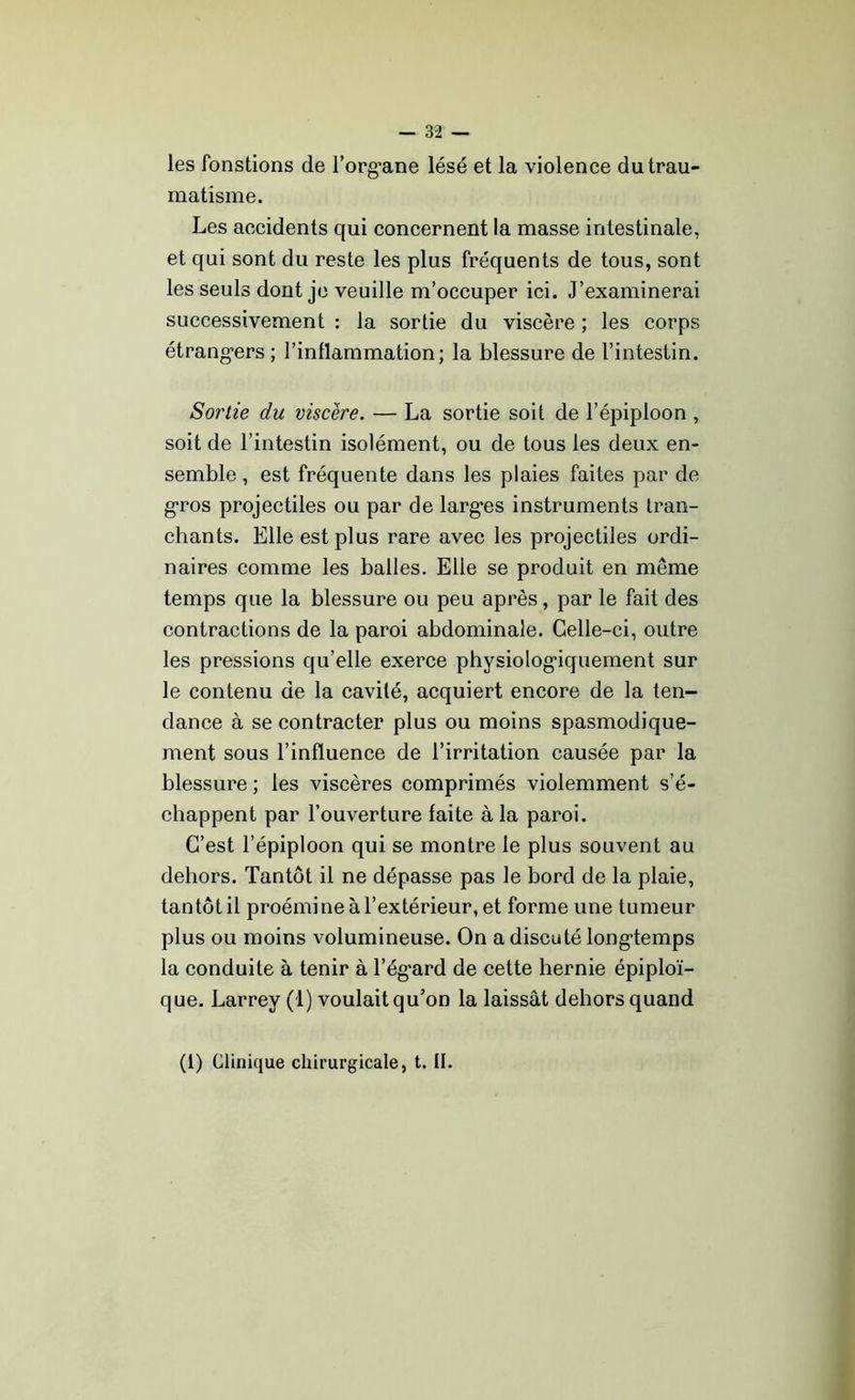 les fonstions de l’org'ane lésé et la violence du trau- matisme. Les accidents qui concernent la masse intestinale, et qui sont du reste les plus fréquents de tous, sont les seuls dont je veuille m’occuper ici. J’examinerai successivement : la sortie du viscère ; les corps étrangers; l’inflammation; la blessure de l’intestin. Sortie du viscère. — La sortie soit de l’épiploon , soit de l’intestin isolément, ou de tous les deux en- semble , est fréquente dans les plaies faites par de gros projectiles ou par de larges instruments tran- chants. Elle est plus rare avec les projectiles ordi- naires comme les balles. Elle se produit en même temps que la blessure ou peu après, par le fait des contractions de la paroi abdominale. Celle-ci, outre les pressions qu’elle exerce physiologiquement sur le contenu de la cavité, acquiert encore de la ten- dance à se contracter plus ou moins spasmodique- ment sous l’influence de l’irritation causée par la blessure ; les viscères comprimés violemment s’é- chappent par l’ouverture faite à la paroi. C’est l’épiploon qui se montre le plus souvent au dehors. Tantôt il ne dépasse pas le bord de la plaie, tantôt il proémine à l’extérieur, et forme une tumeur plus ou moins volumineuse. On a discuté longtemps la conduite à tenir à l’égard de cette hernie épiploï- que. Larrey (1) voulait qu’on la laissât dehors quand (1) Clinique chirurgicale, t. II.