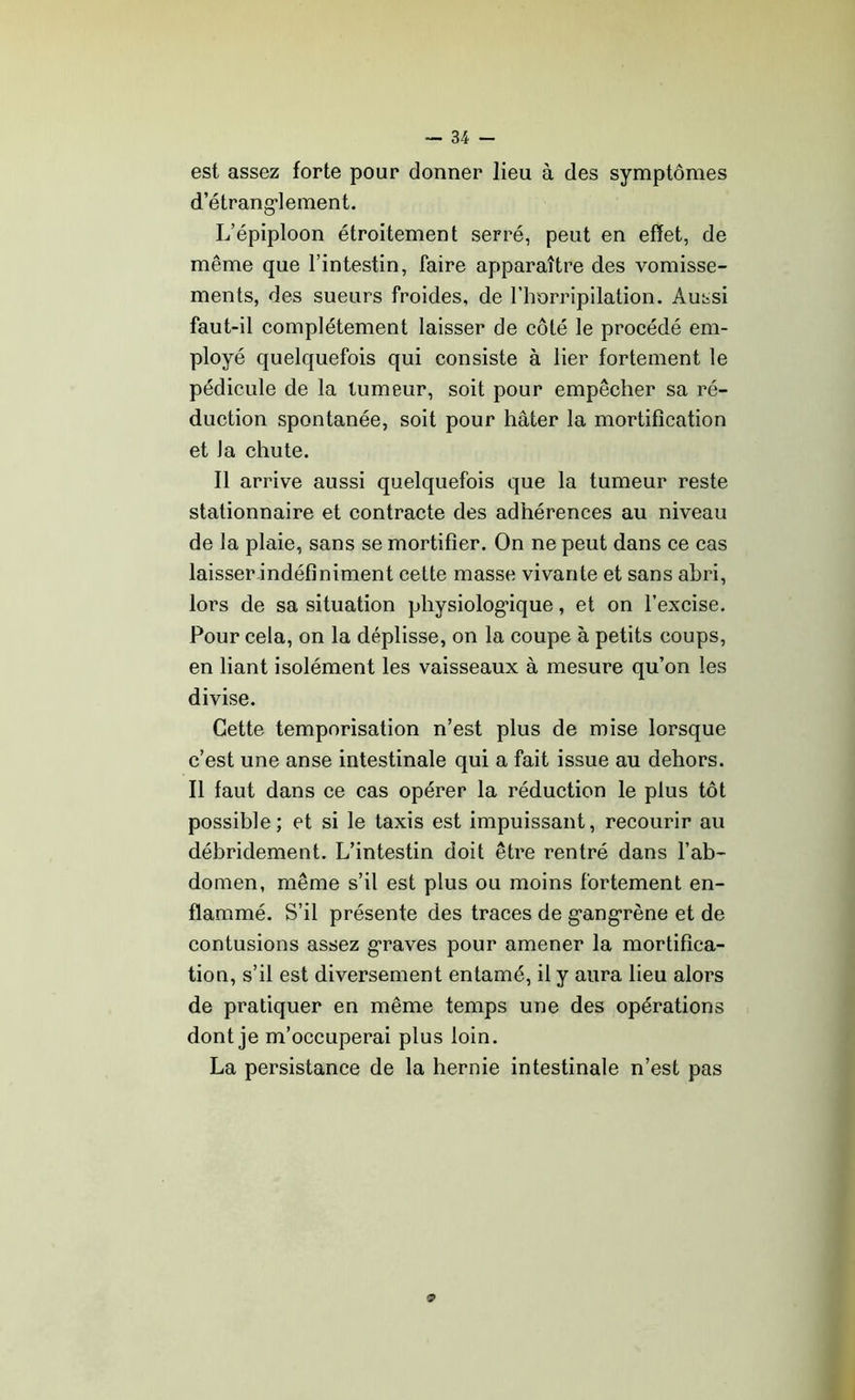 est assez forte pour donner lieu à des symptômes d’étrang'lement. L’épiploon étroitement serré, peut en effet, de même que l’intestin, faire apparaître des vomisse- ments, des sueurs froides, de l’horripilation. Aussi faut-il complètement laisser de côté le procédé em- ployé quelquefois qui consiste à lier fortement le pédicule de la tumeur, soit pour empêcher sa ré- duction spontanée, soit pour hâter la mortification et Ja chute. Il arrive aussi quelquefois que la tumeur reste stationnaire et contracte des adhérences au niveau de la plaie, sans se mortifier. On ne peut dans ce cas laisser indéfiniment cette masse vivante et sans abri, lors de sa situation physiologique, et on l’excise. Pour cela, on la déplisse, on la coupe à petits coups, en liant isolément les vaisseaux à mesure qu’on les divise. Cette temporisation n’est plus de mise lorsque c’est une anse intestinale qui a fait issue au dehors. Il faut dans ce cas opérer la réduction le plus tôt possible; et si le taxis est impuissant, recourir au débridement. L’intestin doit être rentré dans l’ab- domen, même s’il est plus ou moins fortement en- flammé. S’il présente des traces de gangrène et de contusions assez graves pour amener la mortifica- tion, s’il est diversement entamé, il y aura lieu alors de pratiquer en même temps une des opérations dont je m’occuperai plus loin. La persistance de la hernie intestinale n’est pas O